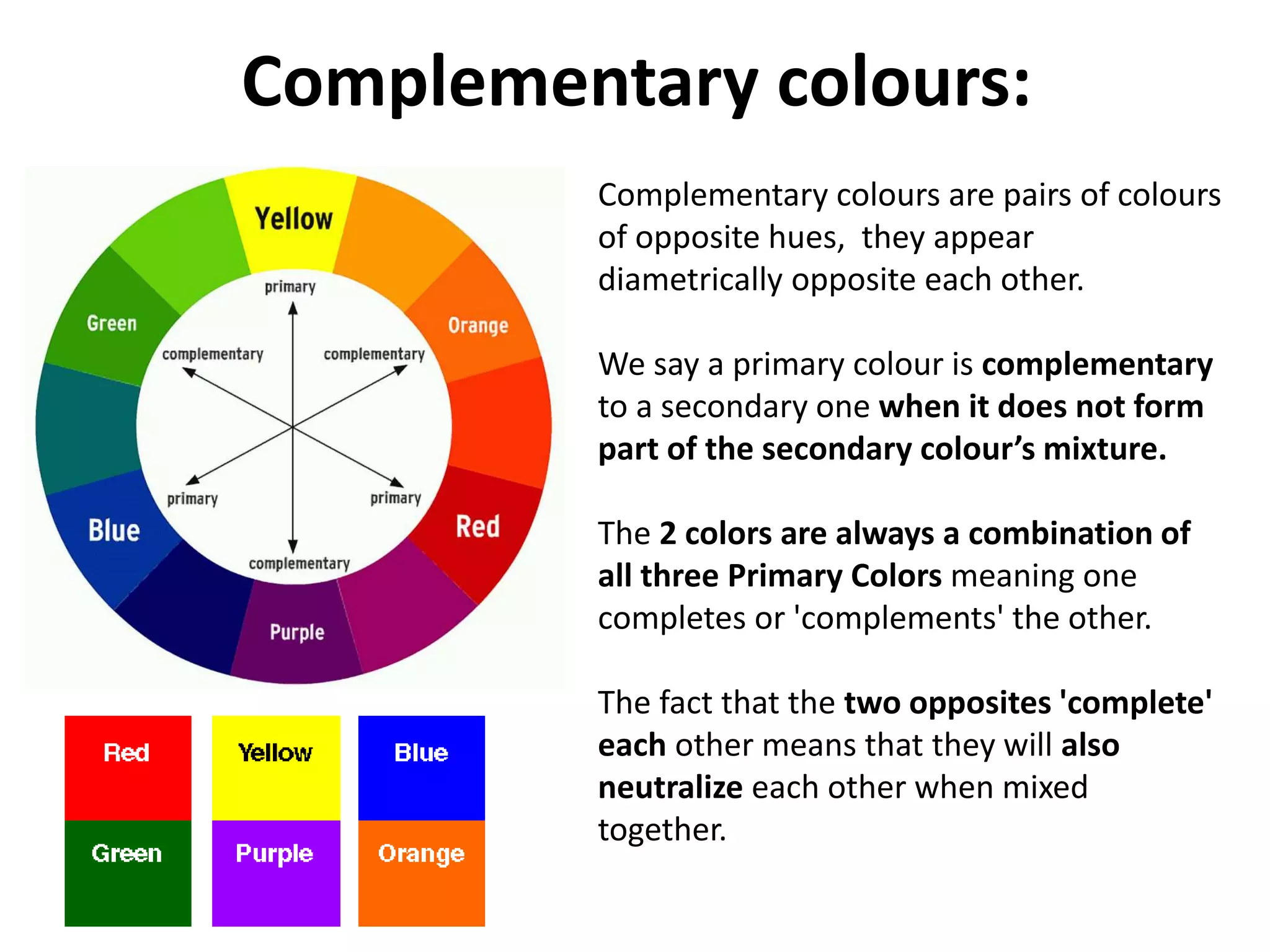 Complementary colours:
Complementary colours are pairs of colours
of opposite hues, they appear
diametrically opposite each other.
We say a primary colour is complementary
to a secondary one when it does not form
part of the secondary colour’s mixture.
The 2 colors are always a combination of
all three Primary Colors meaning one
completes or 'complements' the other.
The fact that the two opposites 'complete'
each other means that they will also
neutralize each other when mixed
together.
 