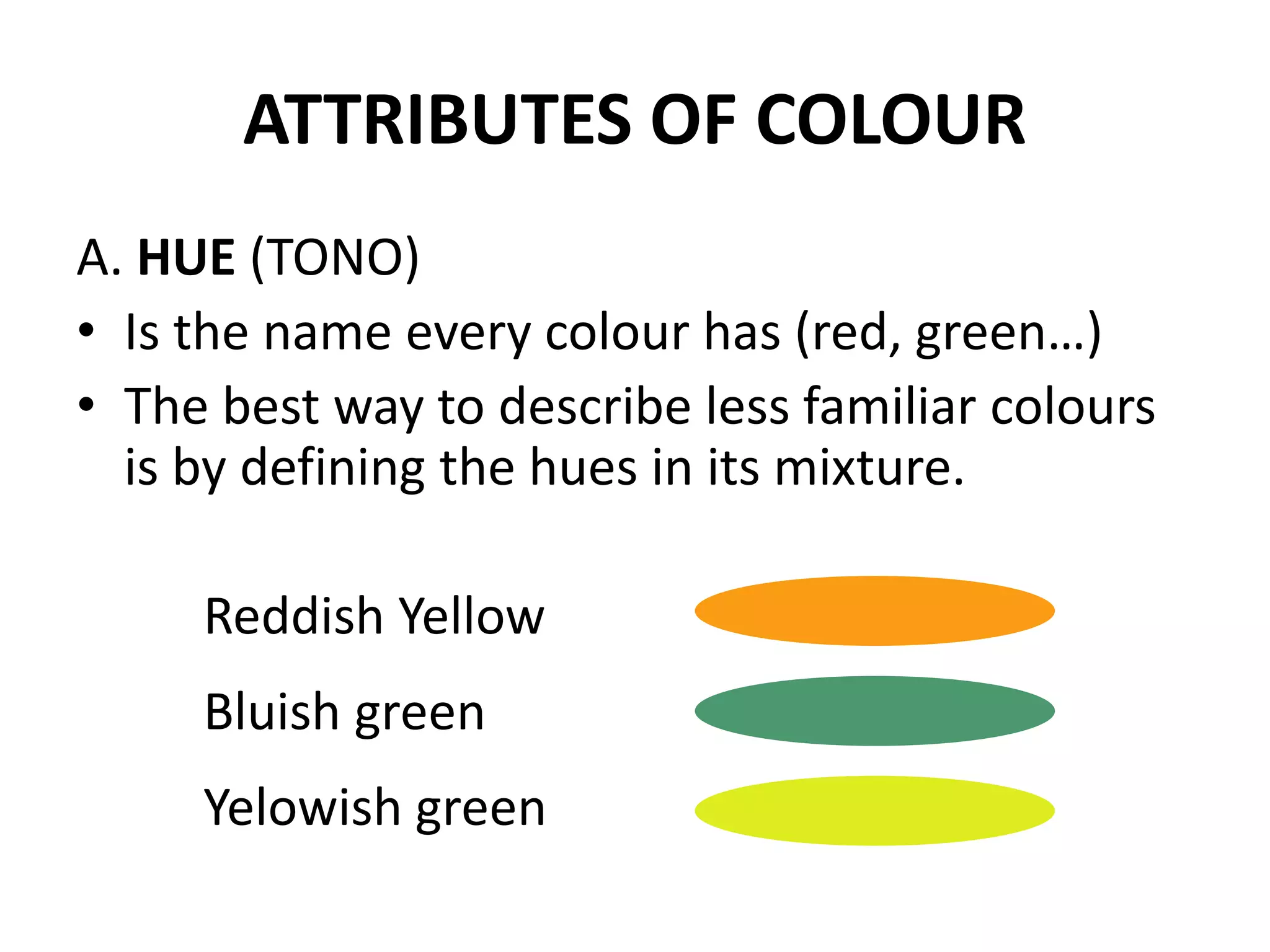 ATTRIBUTES OF COLOUR
A. HUE (TONO)
• Is the name every colour has (red, green…)
• The best way to describe less familiar colours
is by defining the hues in its mixture.
Reddish Yellow
Bluish green
Yelowish green
 