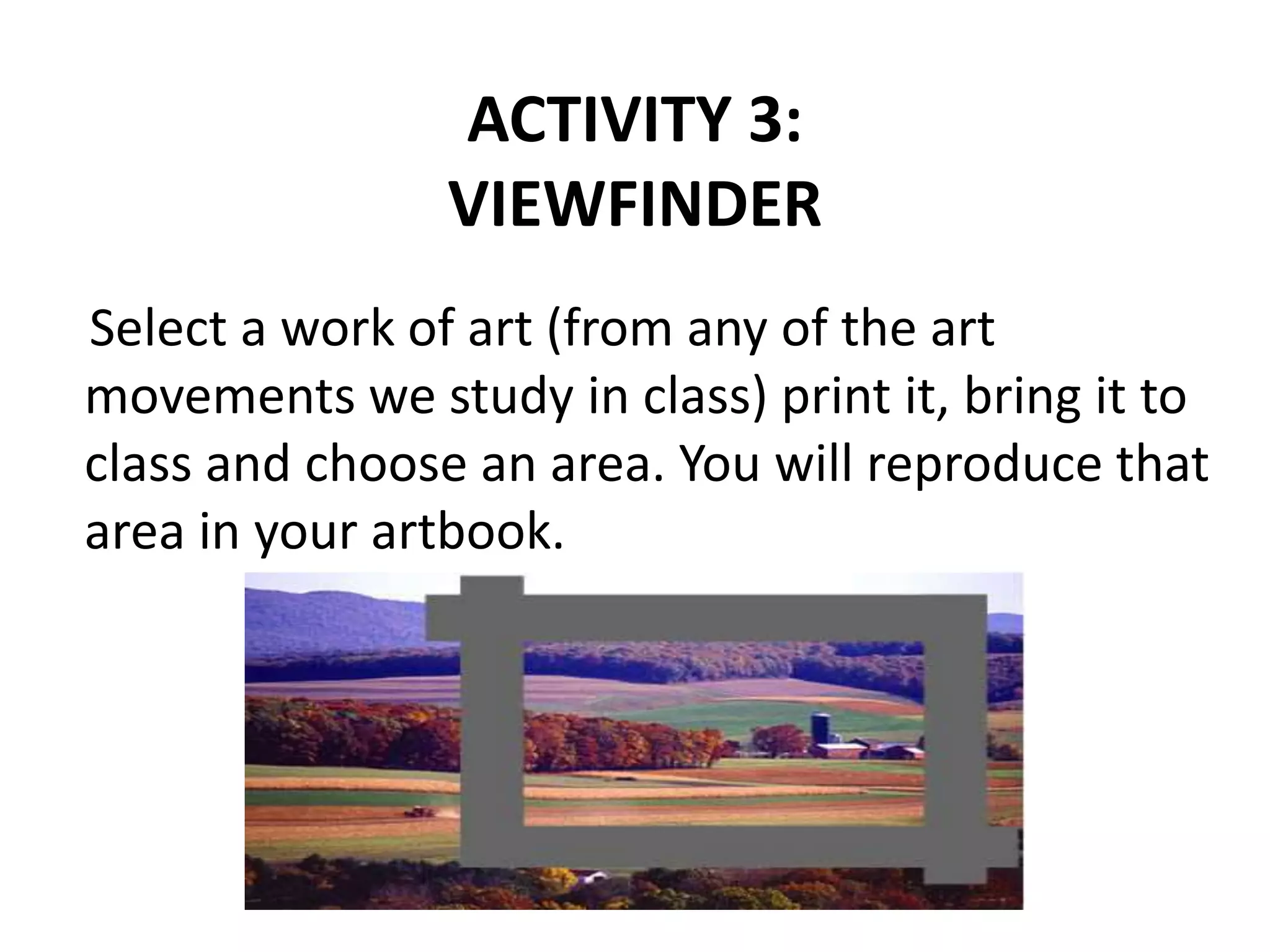 ACTIVITY 3:
VIEWFINDER
Select a work of art (from any of the art
movements we study in class) print it, bring it to
class and choose an area. You will reproduce that
area in your artbook.
 