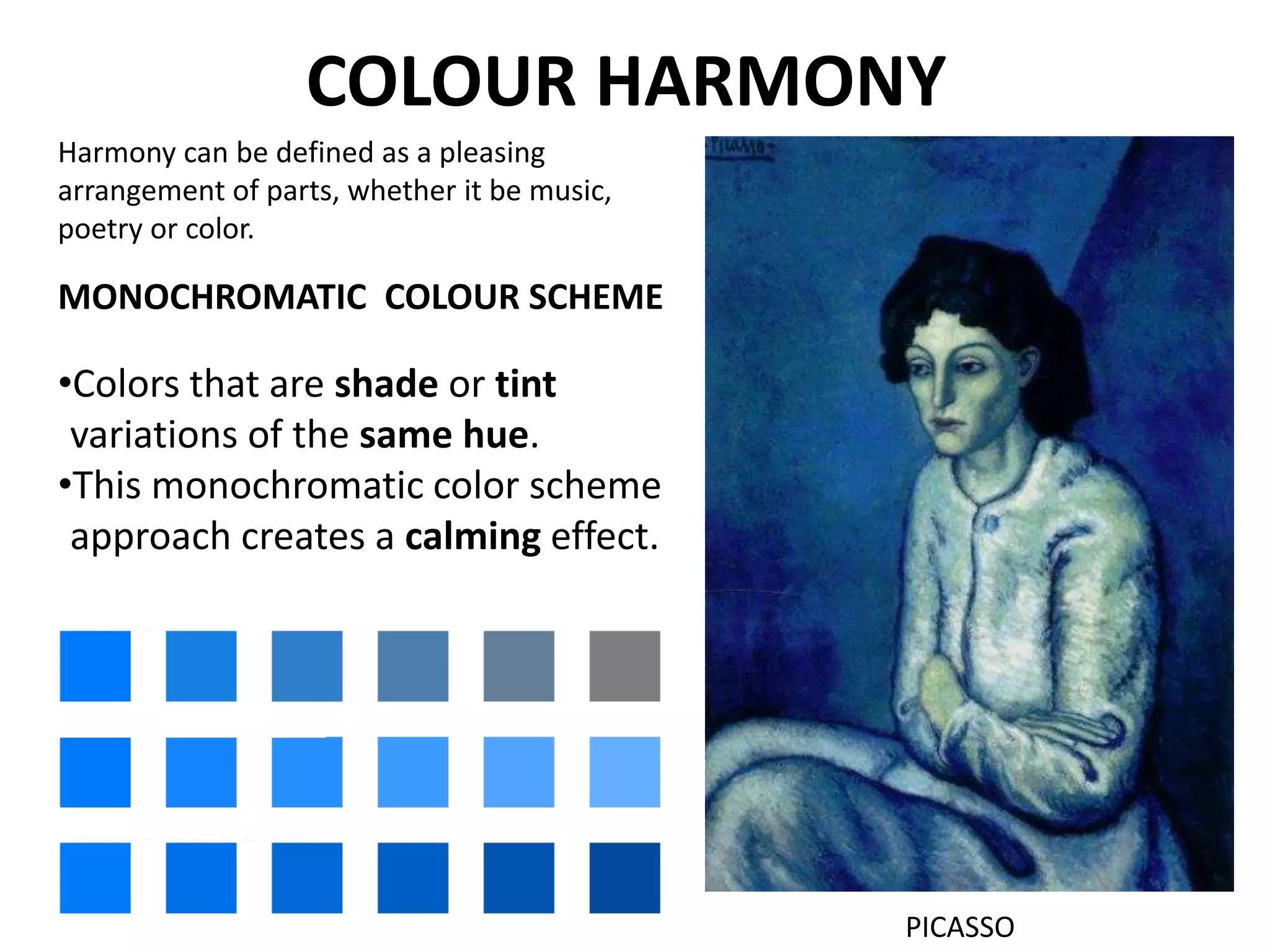 COLOUR HARMONY
MONOCHROMATIC COLOUR SCHEME
•Colors that are shade or tint
variations of the same hue.
•This monochromatic color scheme
approach creates a calming effect.
PICASSO
Harmony can be defined as a pleasing
arrangement of parts, whether it be music,
poetry or color.
 