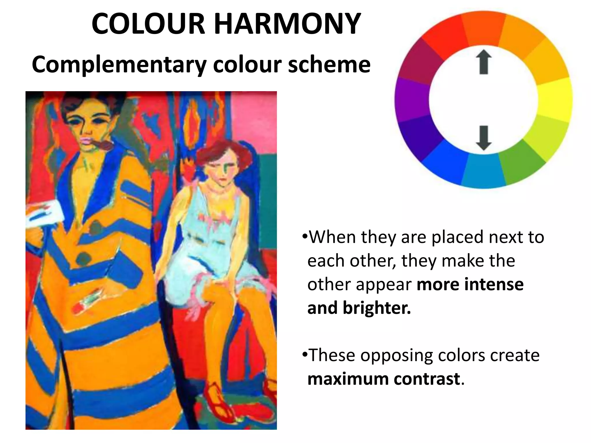 Complementary colour scheme
•When they are placed next to
each other, they make the
other appear more intense
and brighter.
•These opposing colors create
maximum contrast.
COLOUR HARMONY
 