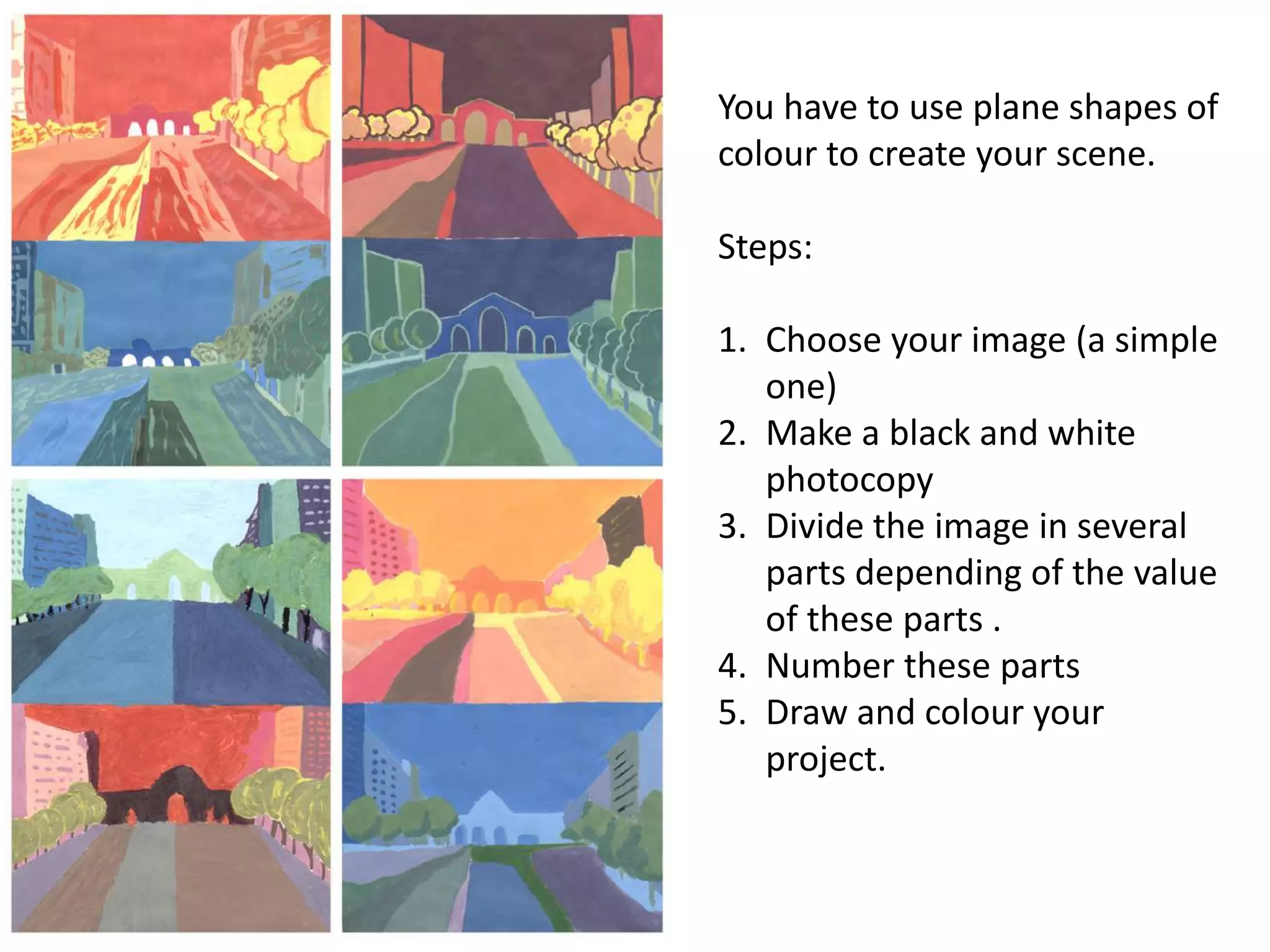 You have to use plane shapes of
colour to create your scene.
Steps:
1. Choose your image (a simple
one)
2. Make a black and white
photocopy
3. Divide the image in several
parts depending of the value
of these parts .
4. Number these parts
5. Draw and colour your
project.
 