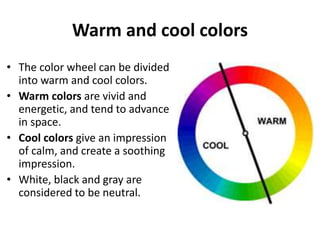 Warm and cool colors
• The color wheel can be divided
into warm and cool colors.
• Warm colors are vivid and
energetic, and tend to advance
in space.
• Cool colors give an impression
of calm, and create a soothing
impression.
• White, black and gray are
considered to be neutral.
 