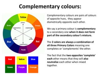 Complementary colours:
Complementary colours are pairs of colours
of opposite hues, they appear
diametrically opposite each other.
We say a primary colour is complementary
to a secondary one when it does not form
part of the secondary colour’s mixture.
The 2 colors are always a combination of
all three Primary Colors meaning one
completes or 'complements' the other.
The fact that the two opposites 'complete'
each other means that they will also
neutralize each other when mixed
together.
 