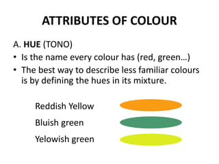 ATTRIBUTES OF COLOUR
A. HUE (TONO)
• Is the name every colour has (red, green…)
• The best way to describe less familiar colours
is by defining the hues in its mixture.
Reddish Yellow
Bluish green
Yelowish green
 