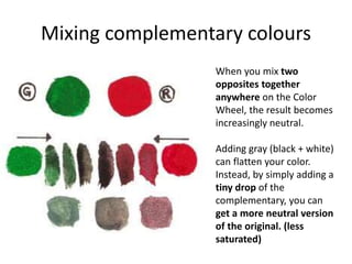 Mixing complementary colours
When you mix two
opposites together
anywhere on the Color
Wheel, the result becomes
increasingly neutral.
Adding gray (black + white)
can flatten your color.
Instead, by simply adding a
tiny drop of the
complementary, you can
get a more neutral version
of the original. (less
saturated)
 