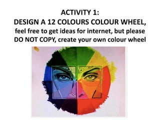 ACTIVITY 1:
DESIGN A 12 COLOURS COLOUR WHEEL,
feel free to get ideas for internet, but please
DO NOT COPY, create your own colour wheel
 