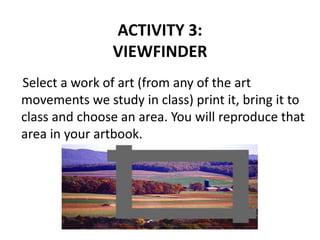 ACTIVITY 3:
VIEWFINDER
Select a work of art (from any of the art
movements we study in class) print it, bring it to
class and choose an area. You will reproduce that
area in your artbook.
 