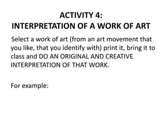 ACTIVITY 4:
INTERPRETATION OF A WORK OF ART
Select a work of art (from an art movement that
you like, that you identify with) print it, bring it to
class and DO AN ORIGINAL AND CREATIVE
INTERPRETATION OF THAT WORK.
For example:
 