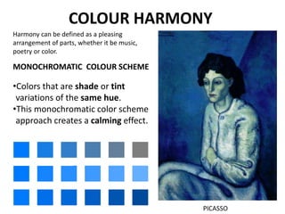 COLOUR HARMONY
MONOCHROMATIC COLOUR SCHEME
•Colors that are shade or tint
variations of the same hue.
•This monochromatic color scheme
approach creates a calming effect.
PICASSO
Harmony can be defined as a pleasing
arrangement of parts, whether it be music,
poetry or color.
 