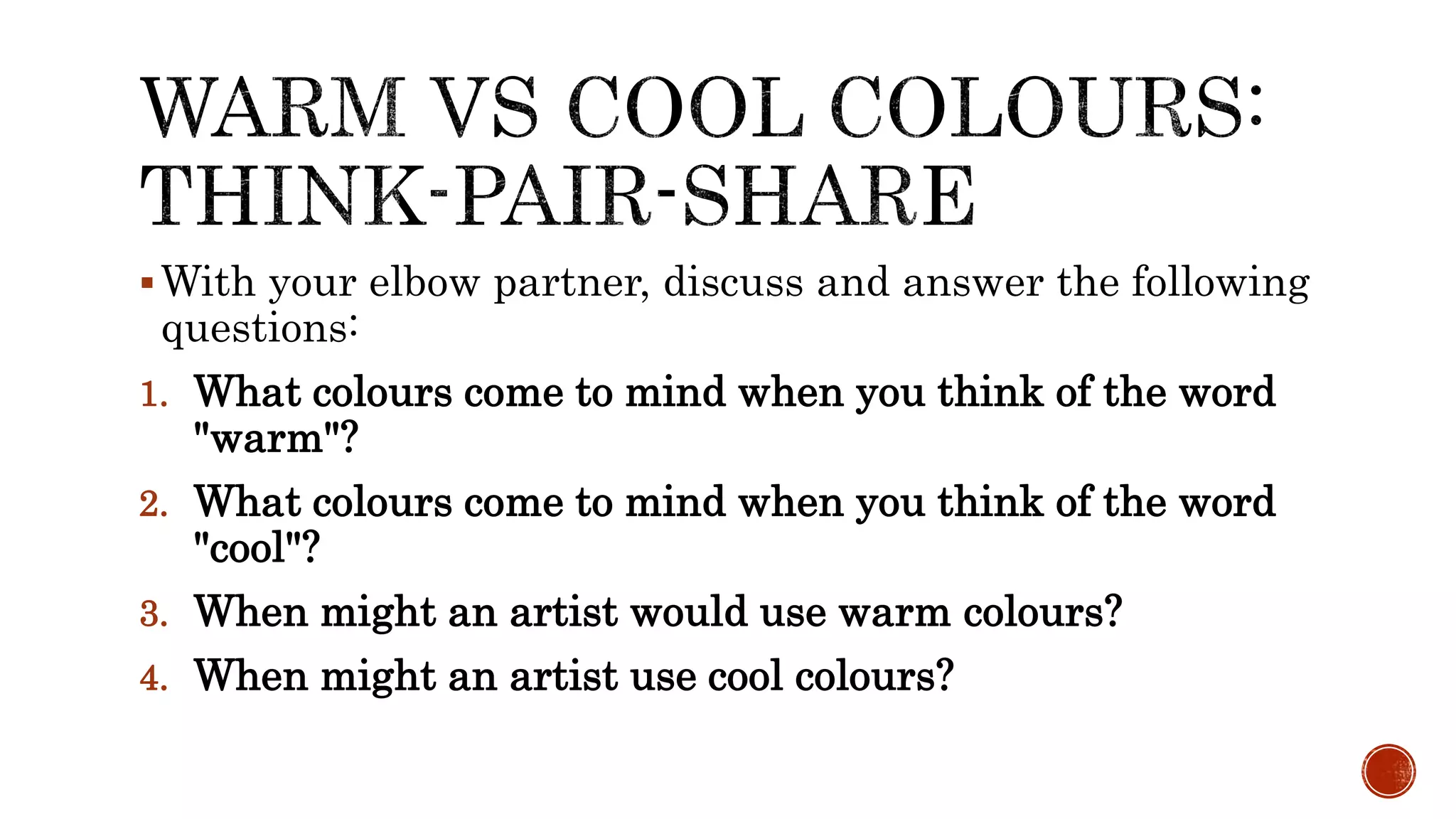 With your elbow partner, discuss and answer the following
questions:
1. What colours come to mind when you think of the word
"warm"?
2. What colours come to mind when you think of the word
"cool"?
3. When might an artist would use warm colours?
4. When might an artist use cool colours?
 