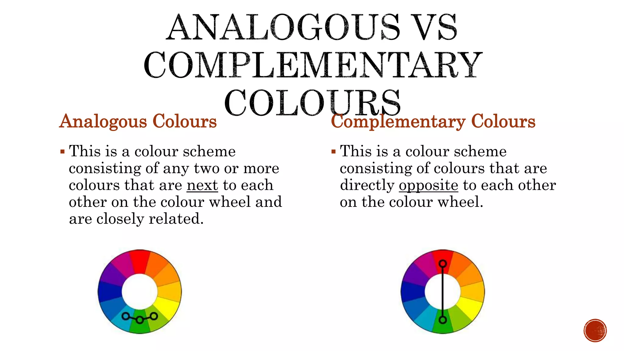 Analogous Colours
 This is a colour scheme
consisting of any two or more
colours that are next to each
other on the colour wheel and
are closely related.
Complementary Colours
 This is a colour scheme
consisting of colours that are
directly opposite to each other
on the colour wheel.
 