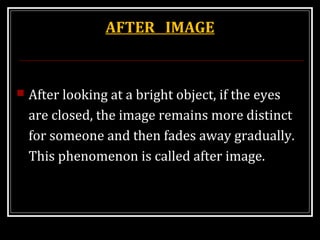 AFTER IMAGE
 After looking at a bright object, if the eyes
are closed, the image remains more distinct
for someone and then fades away gradually.
This phenomenon is called after image.
 