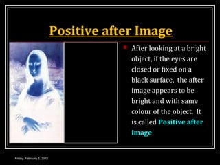 Positive after Image
 After looking at a bright
object, if the eyes are
closed or fixed on a
black surface, the after
image appears to be
bright and with same
colour of the object. It
is called Positive after
image
Friday, February 6, 2015
 