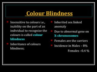 Colour Blindness
 Insensitive to colours i.e.,
inability on the part of an
individual to recognize the
colours is called colour
blindness
 Inheritance of colours
blindness;
 Inherited sex linked
anomaly
 Due to abnormal gene on
X-chromosomes
 Females are the carriers
 Incidence in Males – 8%
Females –0.4 %
 