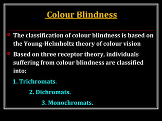 Colour Blindness
 The classification of colour blindness is based on
the Young-Helmholtz theory of colour vision
 Based on three receptor theory, individuals
suffering from colour blindness are classified
into:
1. Trichromats.
2. Dichromats.
3. Monochromats.
 