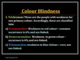 Colour Blindness
1. Trichromats These are the people with weakness for
one primary colour. Accordingly, these are classified
into:
a) Protanomolous Weakness to red colour—common
occurrance is 6% and sex-linked.
b) Deuteranomalous Weakness to green colour -
occurance is 6% and sex-linked.
c) Tritanomalous weakness to blue clolour—rare, not
sex-linked.
Friday, February 6, 2015
 