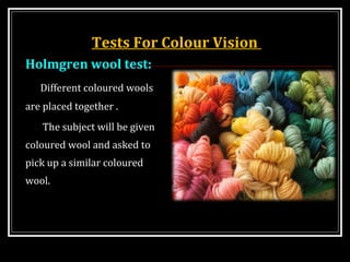 Tests For Colour Vision
Holmgren wool test:
Different coloured wools
are placed together .
The subject will be given
coloured wool and asked to
pick up a similar coloured
wool.
 