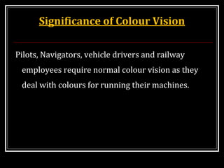 Significance of Colour Vision
Pilots, Navigators, vehicle drivers and railway
employees require normal colour vision as they
deal with colours for running their machines.
 