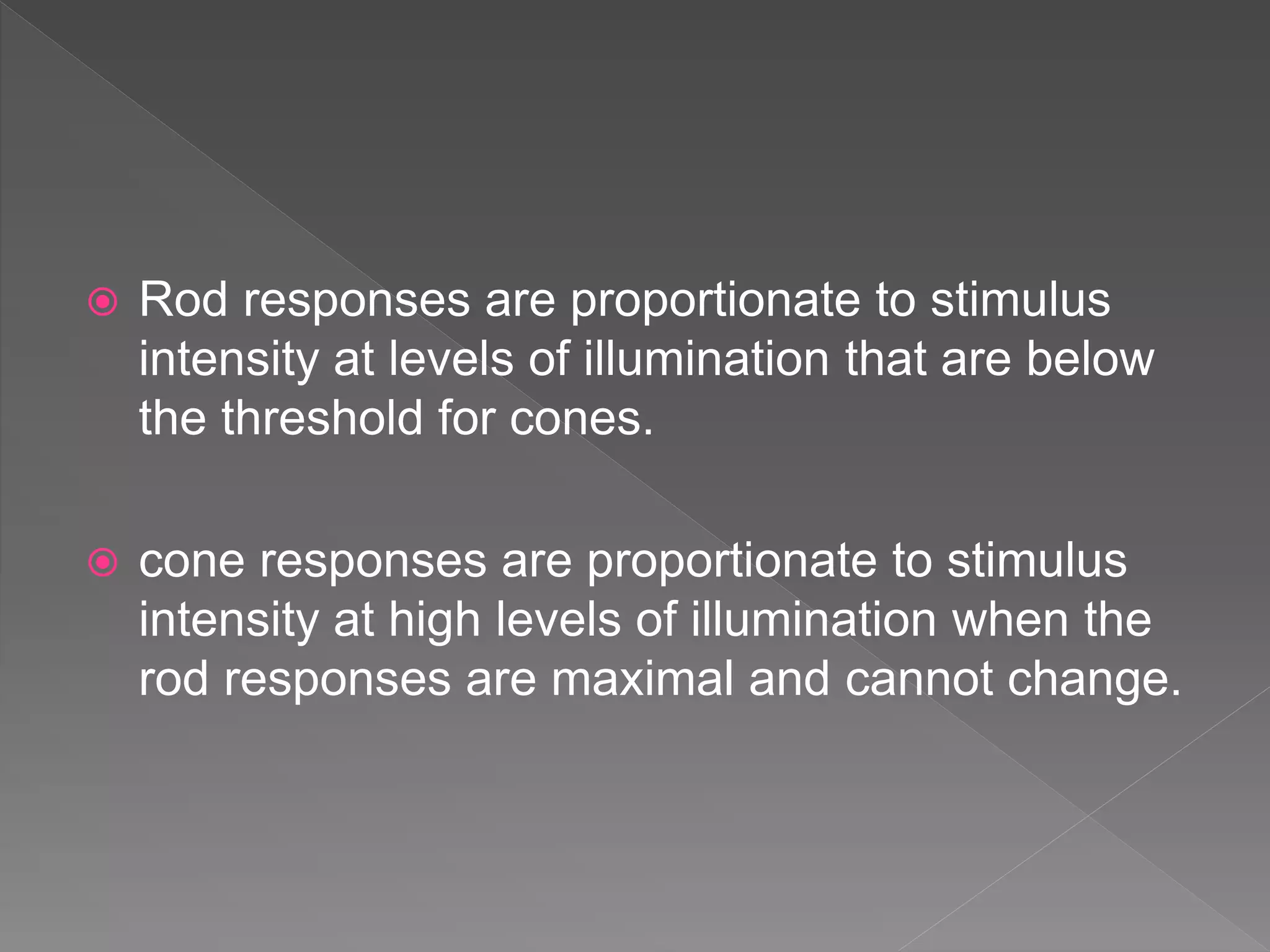  Rod responses are proportionate to stimulus
intensity at levels of illumination that are below
the threshold for cones.
 cone responses are proportionate to stimulus
intensity at high levels of illumination when the
rod responses are maximal and cannot change.
 