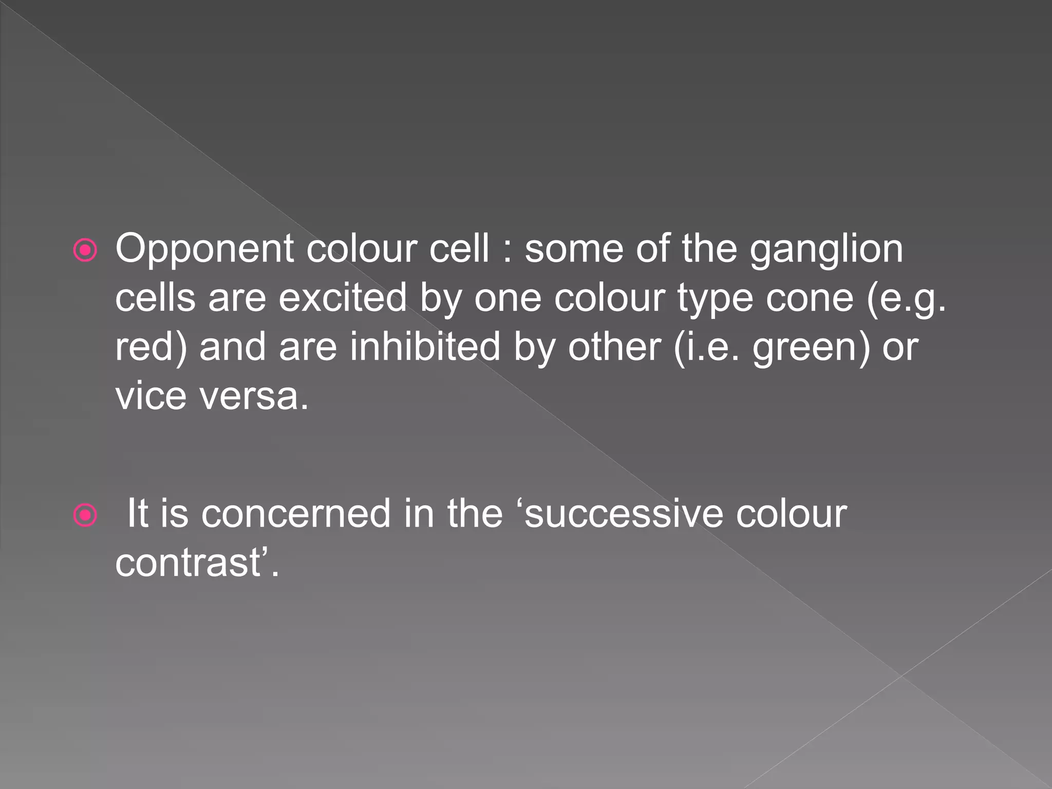 Opponent colour cell : some of the ganglion
cells are excited by one colour type cone (e.g.
red) and are inhibited by other (i.e. green) or
vice versa.
 It is concerned in the ‘successive colour
contrast’.
 