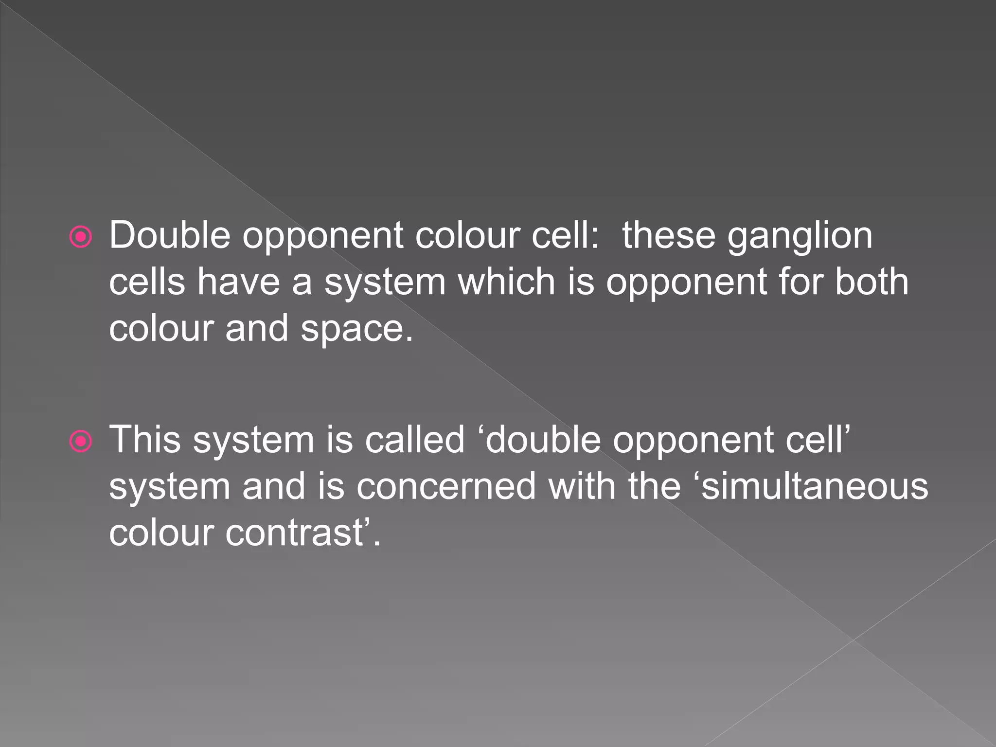  Double opponent colour cell: these ganglion
cells have a system which is opponent for both
colour and space.
 This system is called ‘double opponent cell’
system and is concerned with the ‘simultaneous
colour contrast’.
 