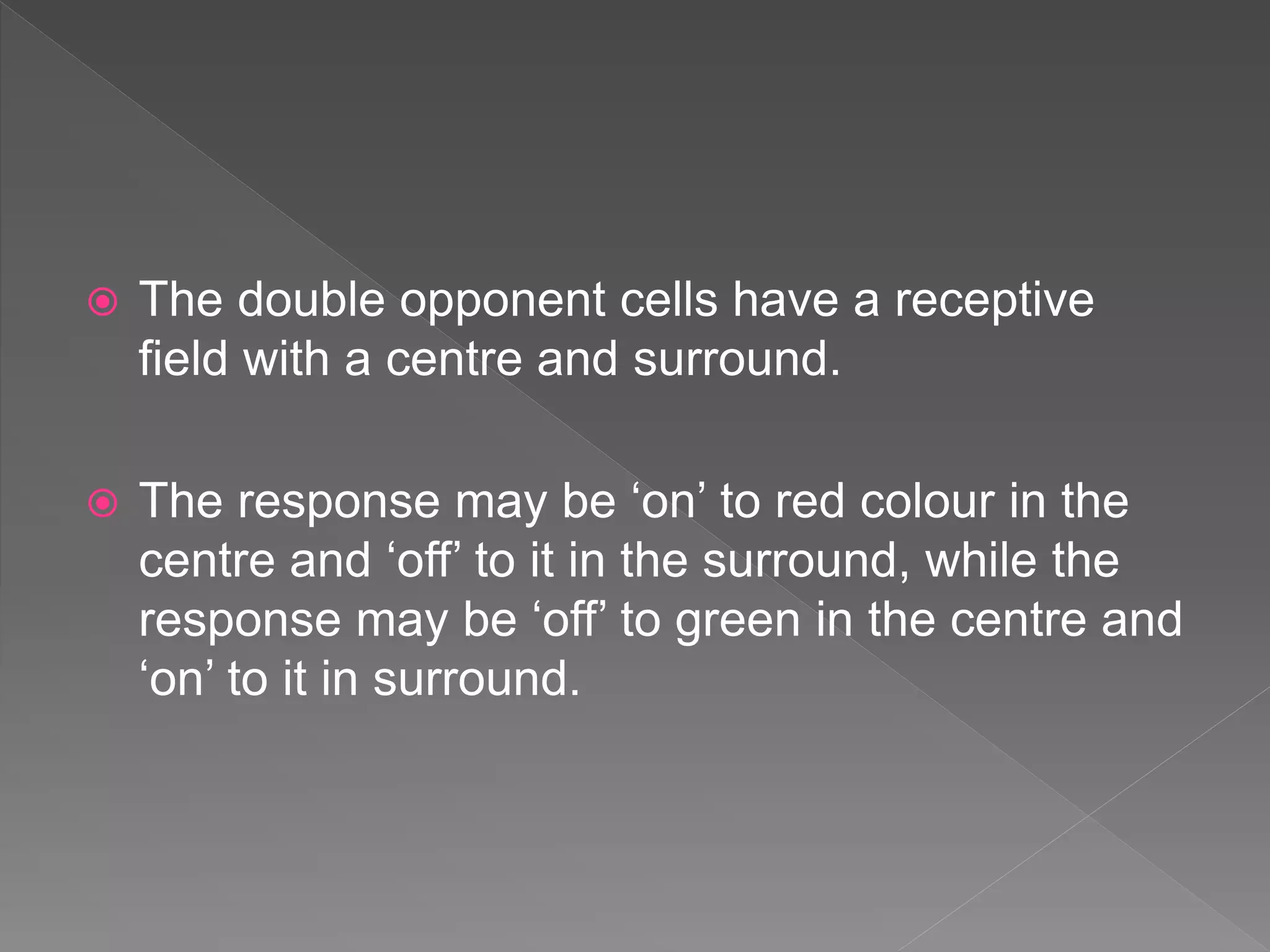  The double opponent cells have a receptive
field with a centre and surround.
 The response may be ‘on’ to red colour in the
centre and ‘off’ to it in the surround, while the
response may be ‘off’ to green in the centre and
‘on’ to it in surround.
 