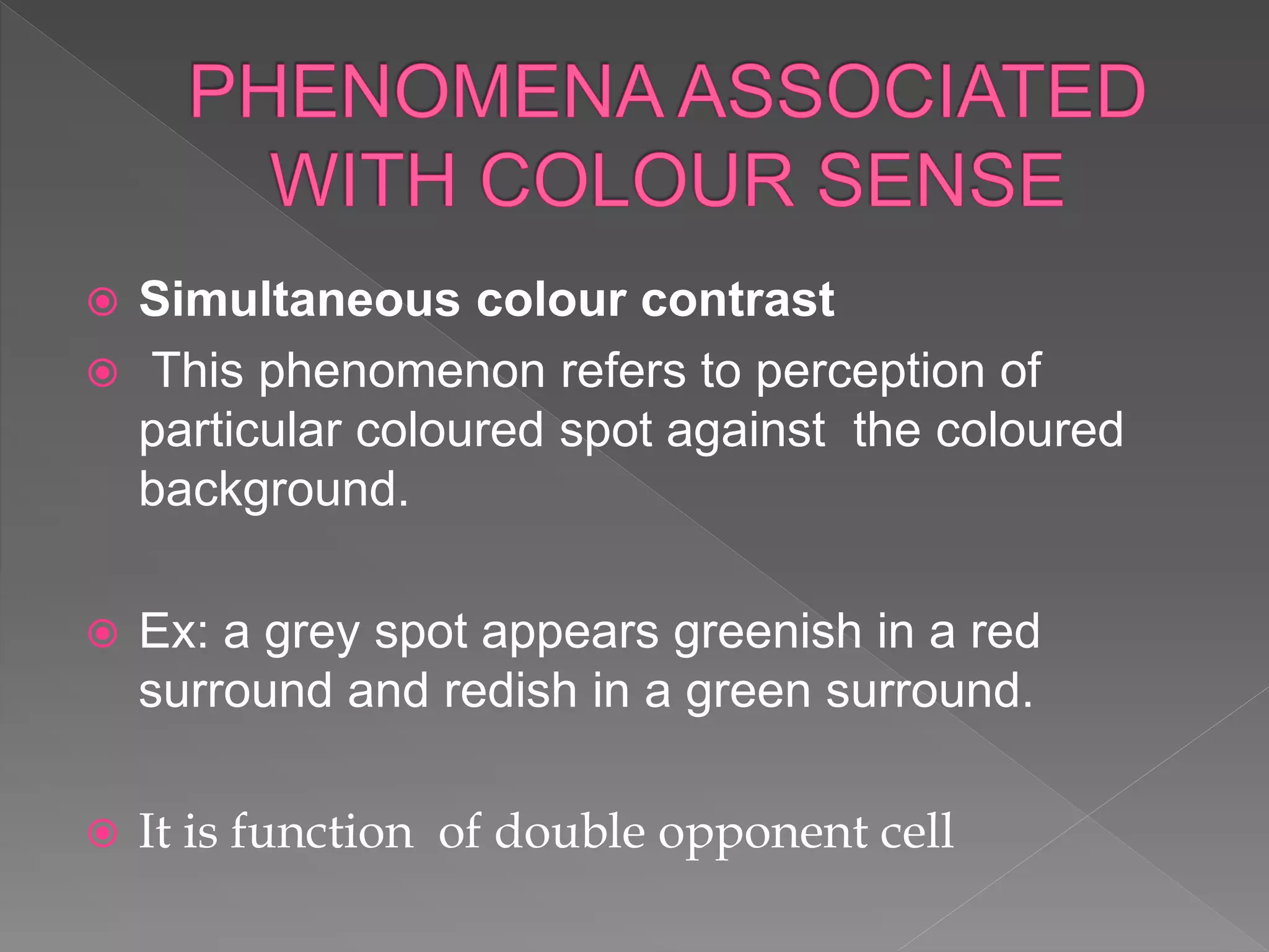  Simultaneous colour contrast
 This phenomenon refers to perception of
particular coloured spot against the coloured
background.
 Ex: a grey spot appears greenish in a red
surround and redish in a green surround.
 It is function of double opponent cell
 