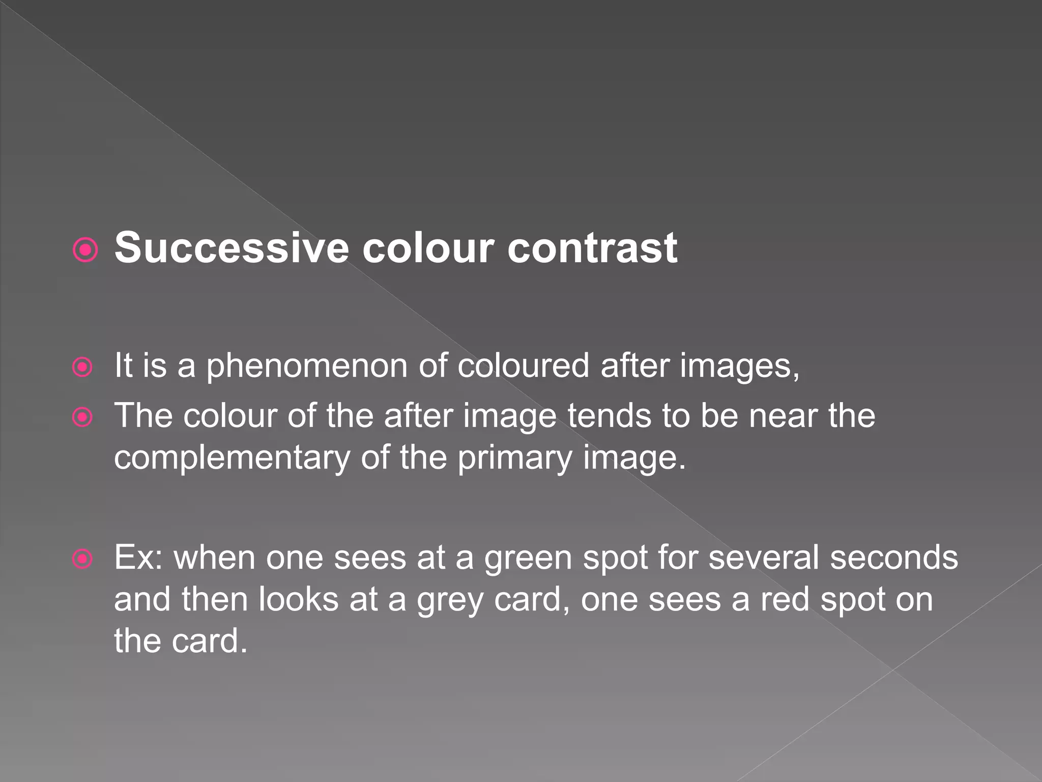  Successive colour contrast
 It is a phenomenon of coloured after images,
 The colour of the after image tends to be near the
complementary of the primary image.
 Ex: when one sees at a green spot for several seconds
and then looks at a grey card, one sees a red spot on
the card.
 