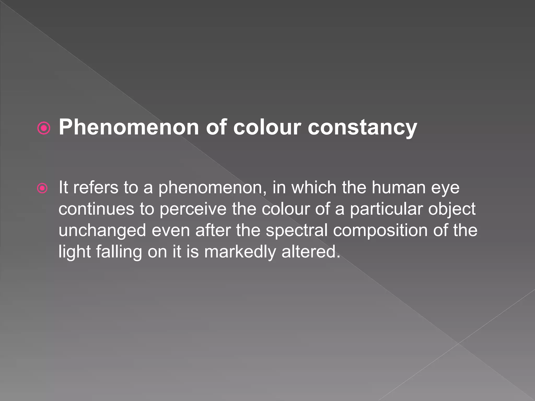  Phenomenon of colour constancy
 It refers to a phenomenon, in which the human eye
continues to perceive the colour of a particular object
unchanged even after the spectral composition of the
light falling on it is markedly altered.
 