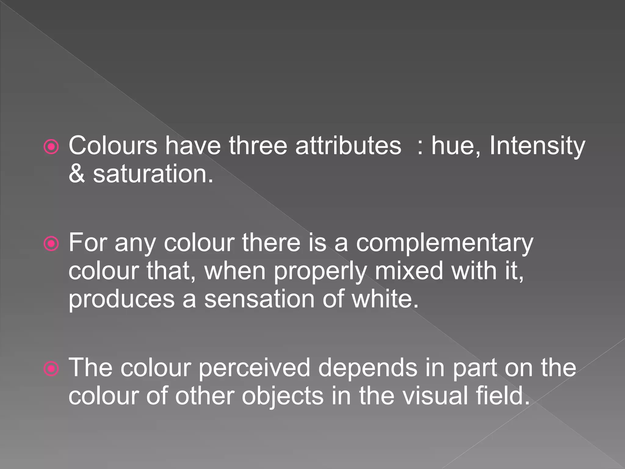  Colours have three attributes : hue, Intensity
& saturation.
 For any colour there is a complementary
colour that, when properly mixed with it,
produces a sensation of white.
 The colour perceived depends in part on the
colour of other objects in the visual field.
 