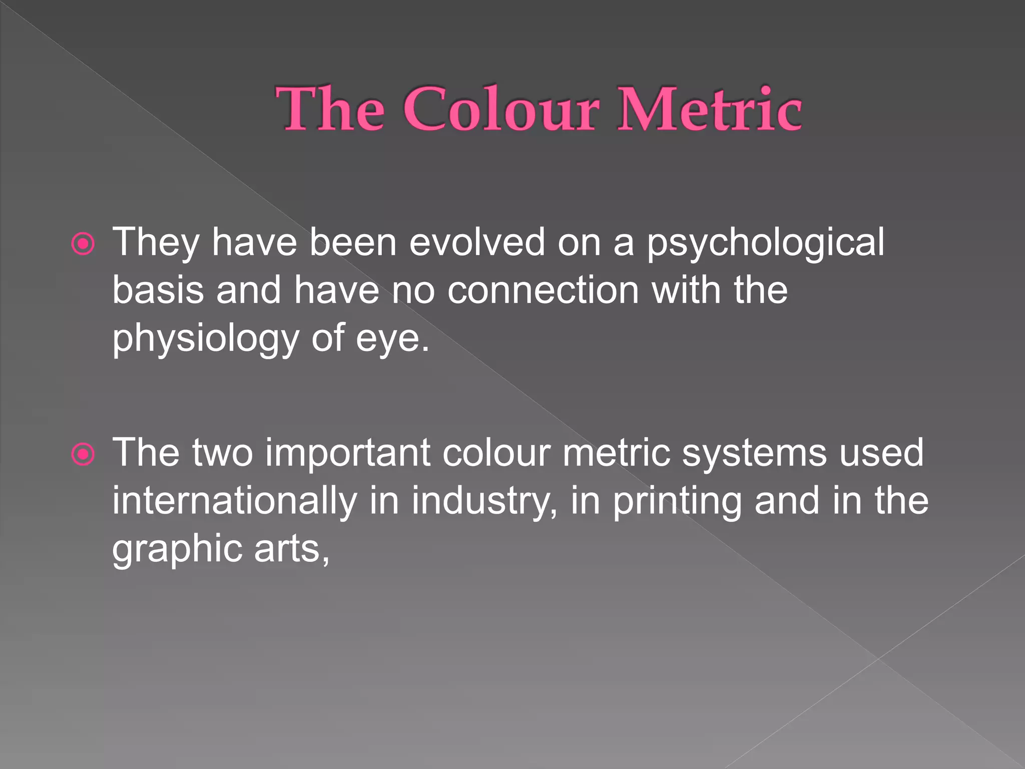  They have been evolved on a psychological
basis and have no connection with the
physiology of eye.
 The two important colour metric systems used
internationally in industry, in printing and in the
graphic arts,
 