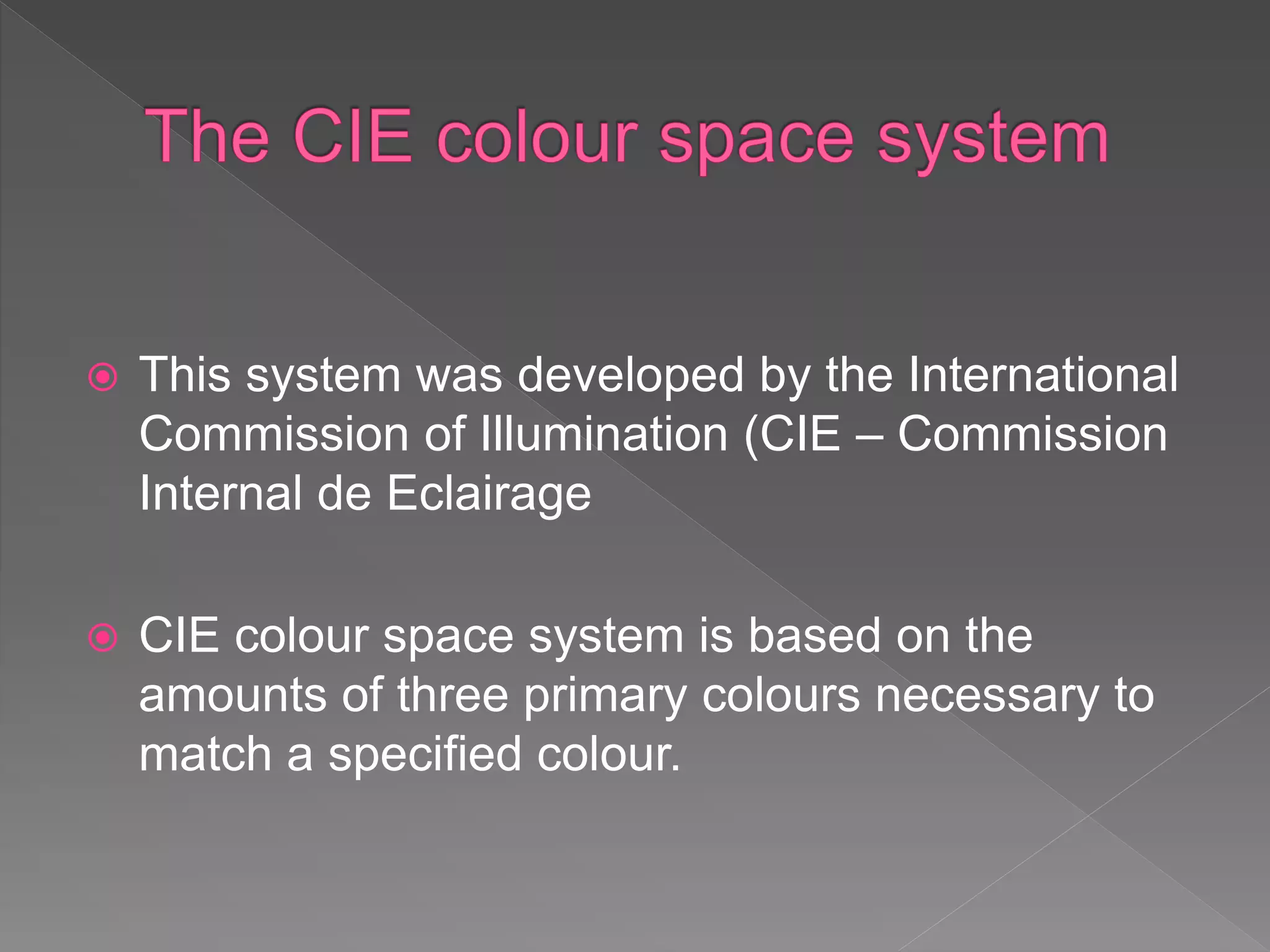  This system was developed by the International
Commission of Illumination (CIE – Commission
Internal de Eclairage
 CIE colour space system is based on the
amounts of three primary colours necessary to
match a specified colour.
 