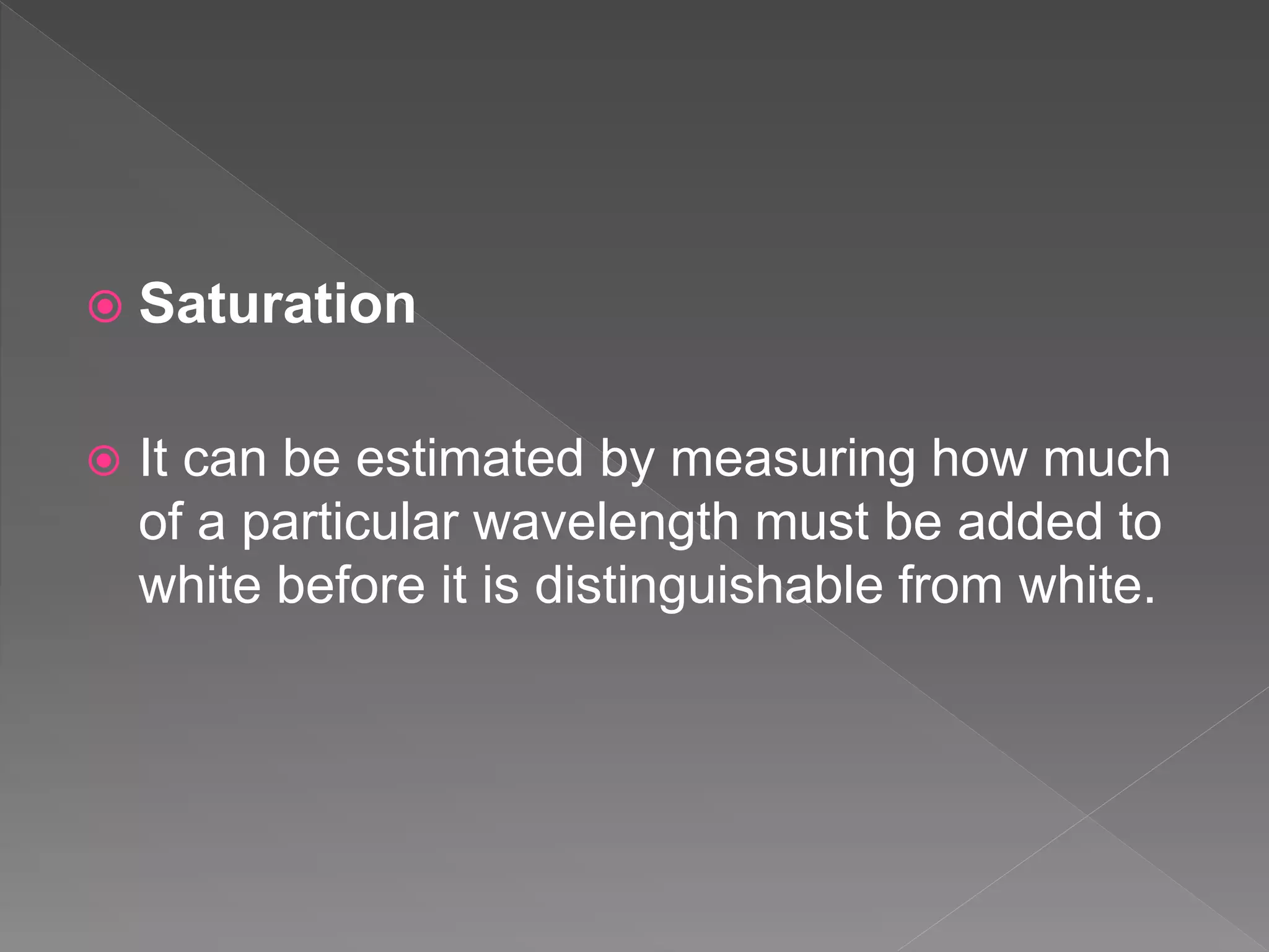  Saturation
 It can be estimated by measuring how much
of a particular wavelength must be added to
white before it is distinguishable from white.
 