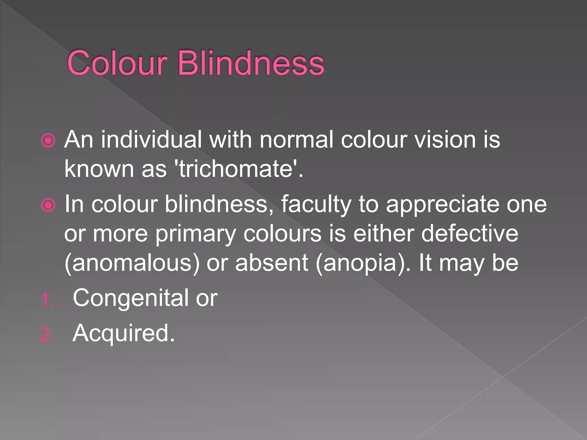  An individual with normal colour vision is
known as 'trichomate'.
 In colour blindness, faculty to appreciate one
or more primary colours is either defective
(anomalous) or absent (anopia). It may be
1. Congenital or
2. Acquired.
 