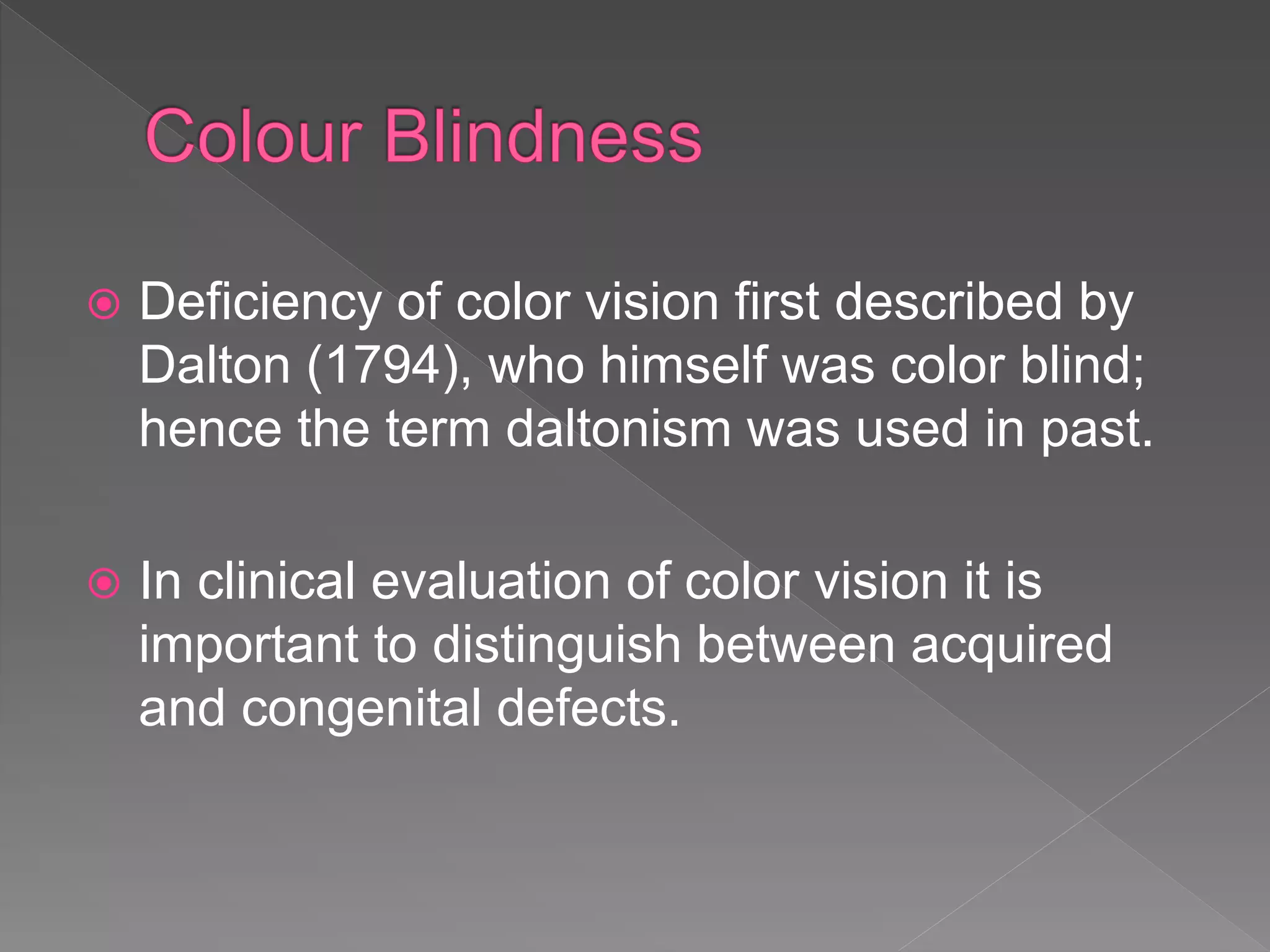  Deficiency of color vision first described by
Dalton (1794), who himself was color blind;
hence the term daltonism was used in past.
 In clinical evaluation of color vision it is
important to distinguish between acquired
and congenital defects.
 