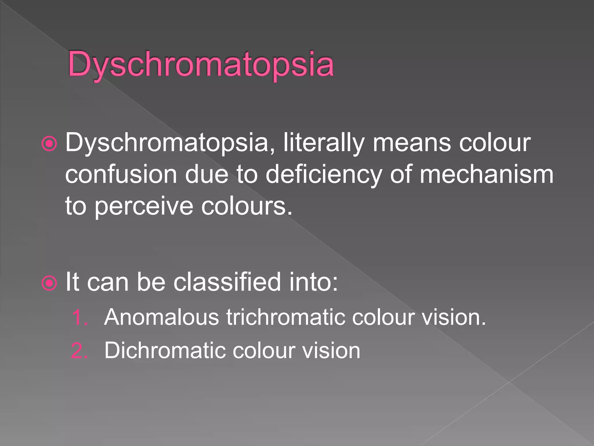  Dyschromatopsia, literally means colour
confusion due to deficiency of mechanism
to perceive colours.
 It can be classified into:
1. Anomalous trichromatic colour vision.
2. Dichromatic colour vision
 