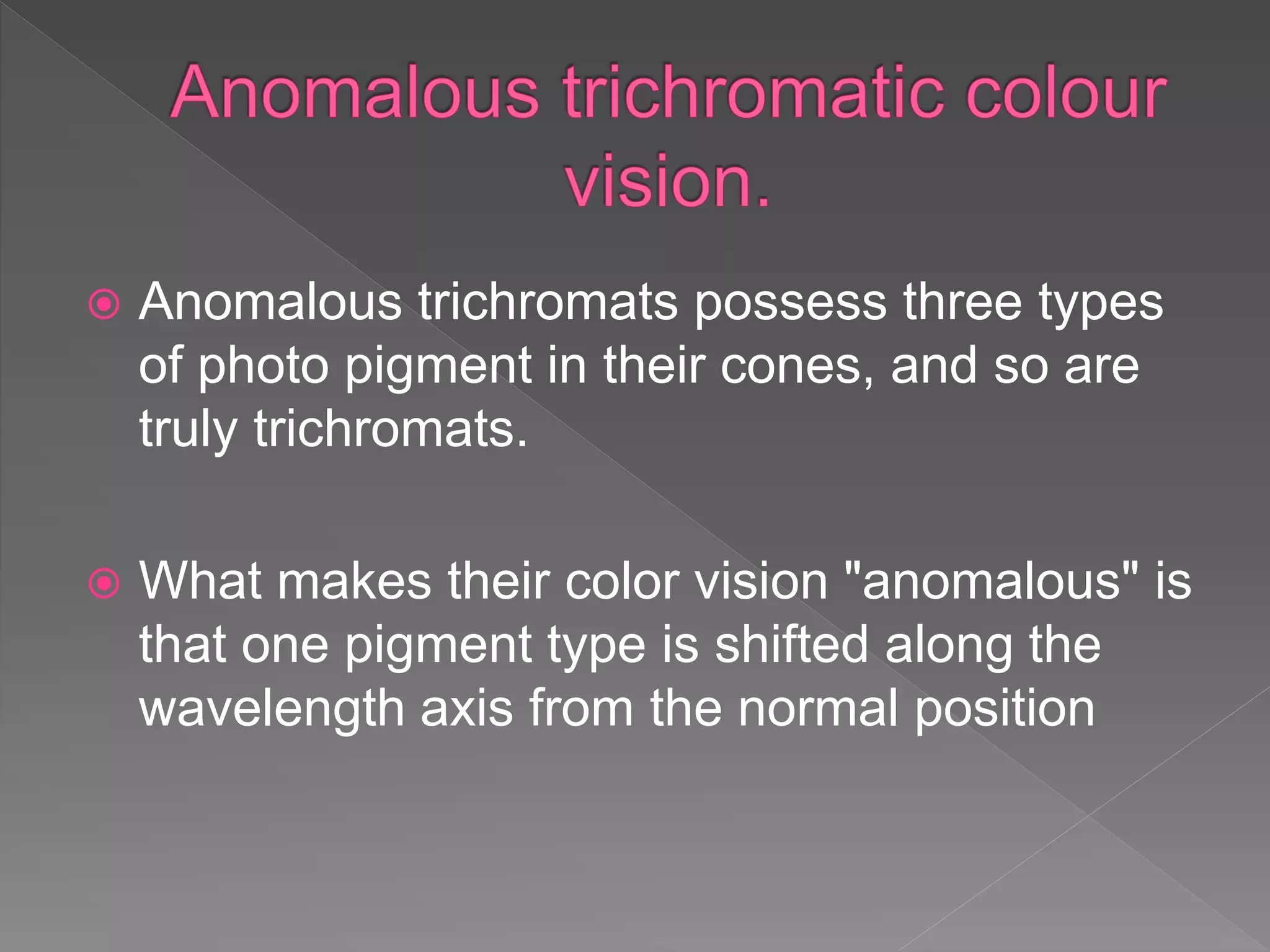  Anomalous trichromats possess three types
of photo pigment in their cones, and so are
truly trichromats.
 What makes their color vision "anomalous" is
that one pigment type is shifted along the
wavelength axis from the normal position
 