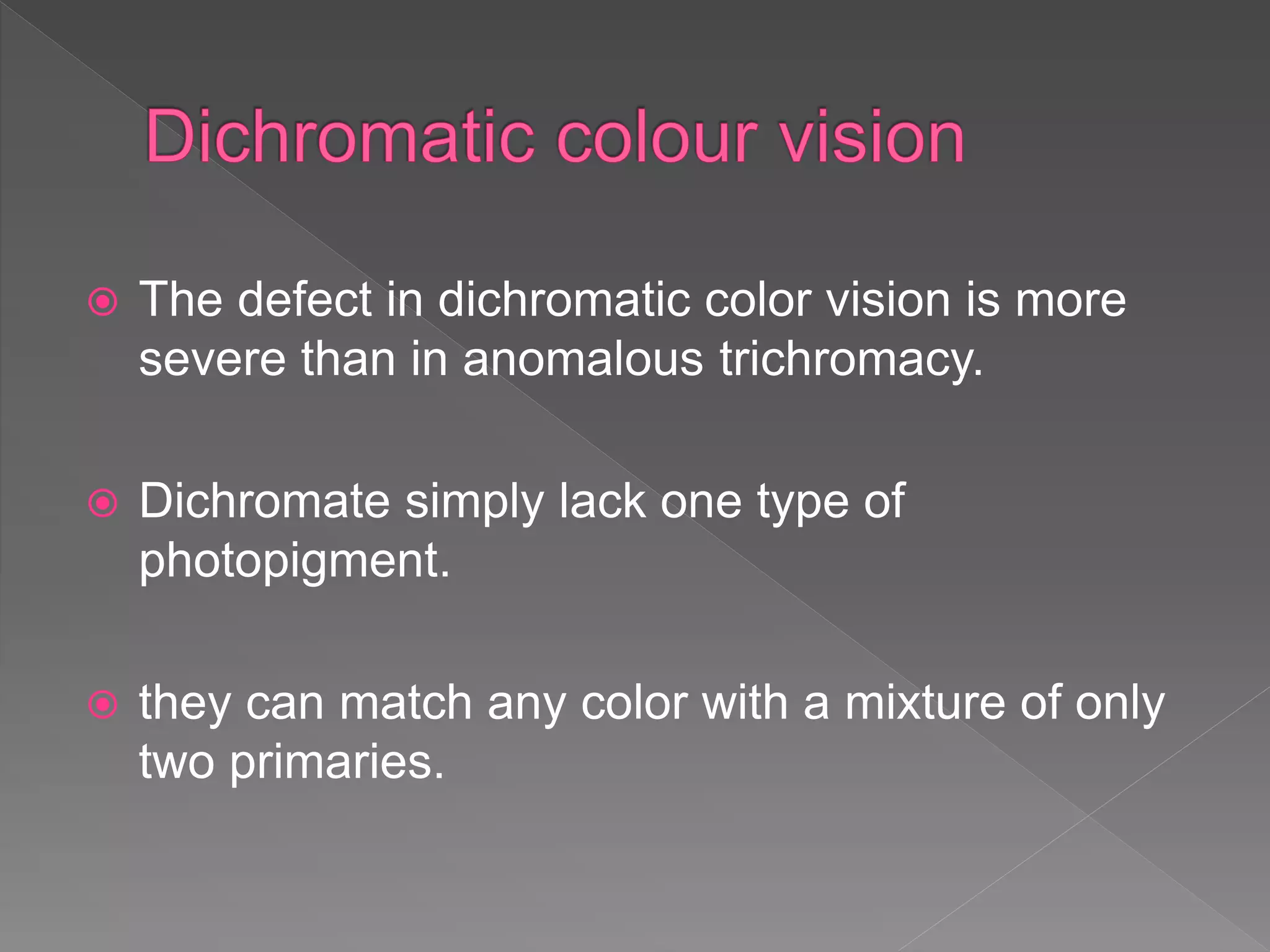  The defect in dichromatic color vision is more
severe than in anomalous trichromacy.
 Dichromate simply lack one type of
photopigment.
 they can match any color with a mixture of only
two primaries.
 