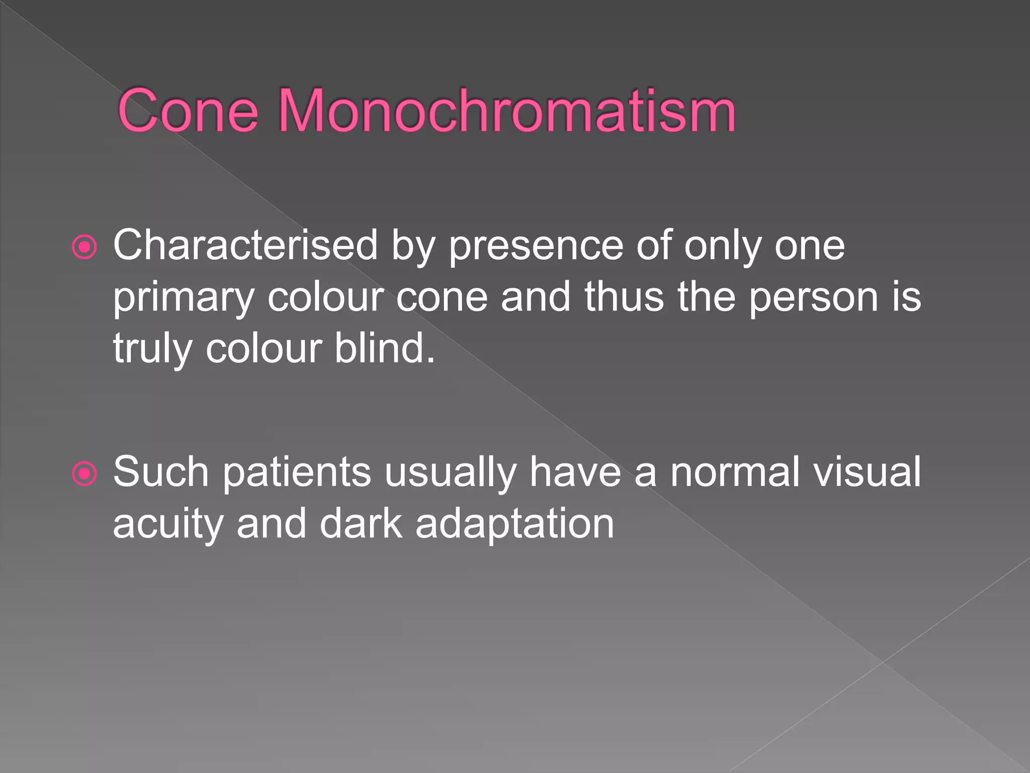  Characterised by presence of only one
primary colour cone and thus the person is
truly colour blind.
 Such patients usually have a normal visual
acuity and dark adaptation
 