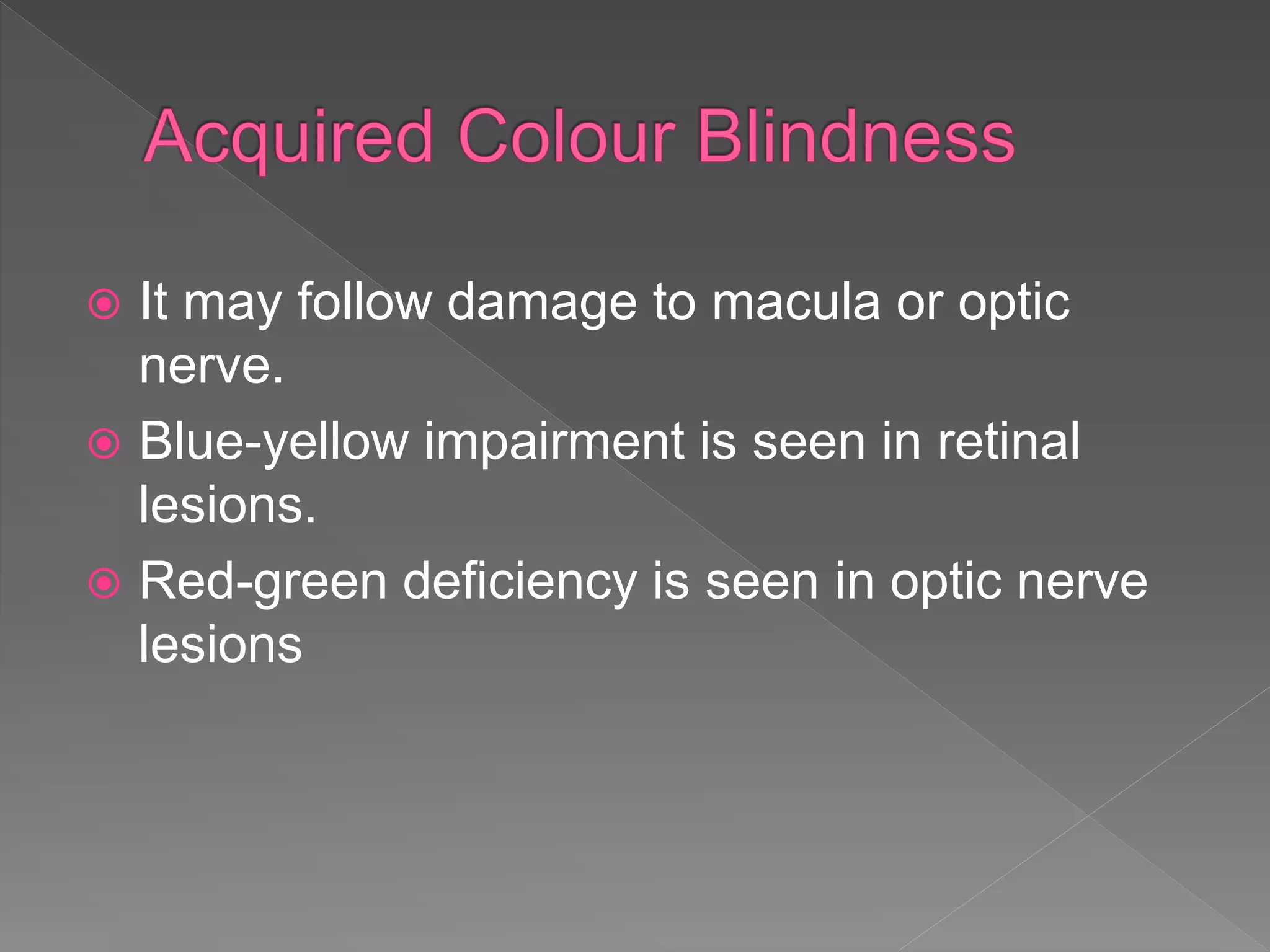  It may follow damage to macula or optic
nerve.
 Blue-yellow impairment is seen in retinal
lesions.
 Red-green deficiency is seen in optic nerve
lesions
 
