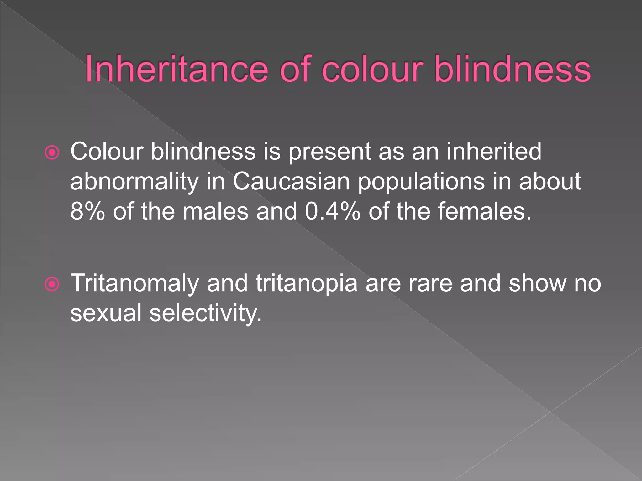  Colour blindness is present as an inherited
abnormality in Caucasian populations in about
8% of the males and 0.4% of the females.
 Tritanomaly and tritanopia are rare and show no
sexual selectivity.
 