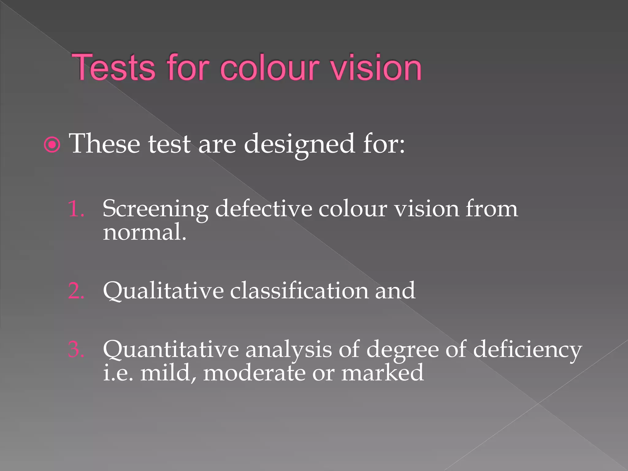  These test are designed for:
1. Screening defective colour vision from
normal.
2. Qualitative classification and
3. Quantitative analysis of degree of deficiency
i.e. mild, moderate or marked
 