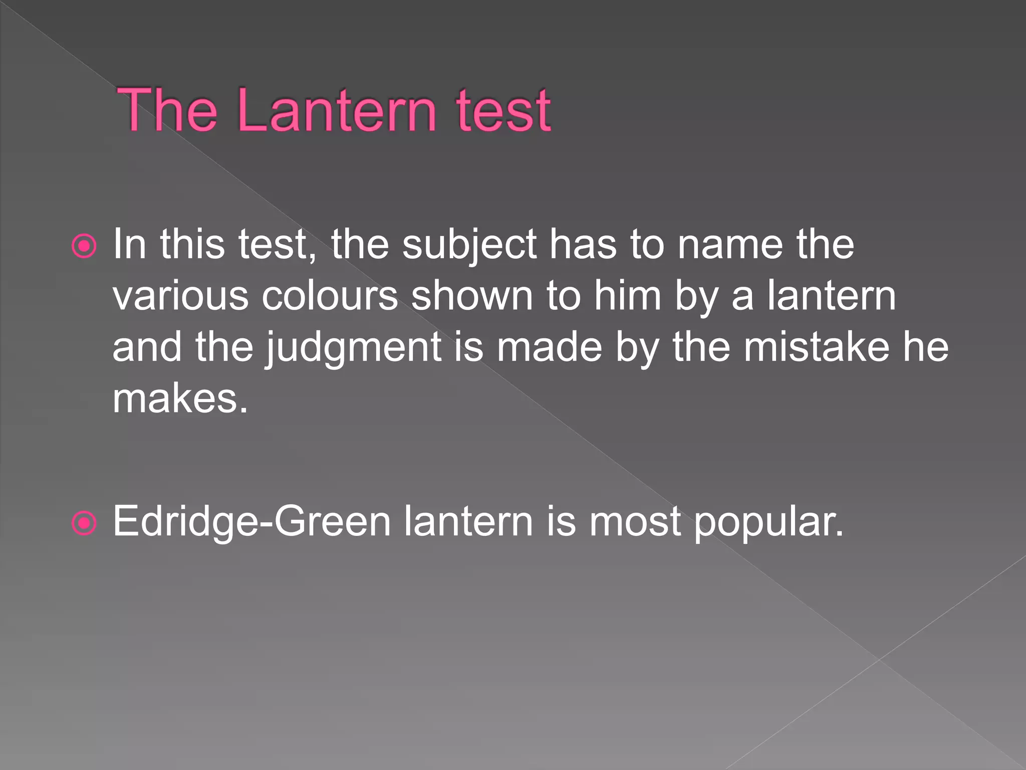  In this test, the subject has to name the
various colours shown to him by a lantern
and the judgment is made by the mistake he
makes.
 Edridge-Green lantern is most popular.
 