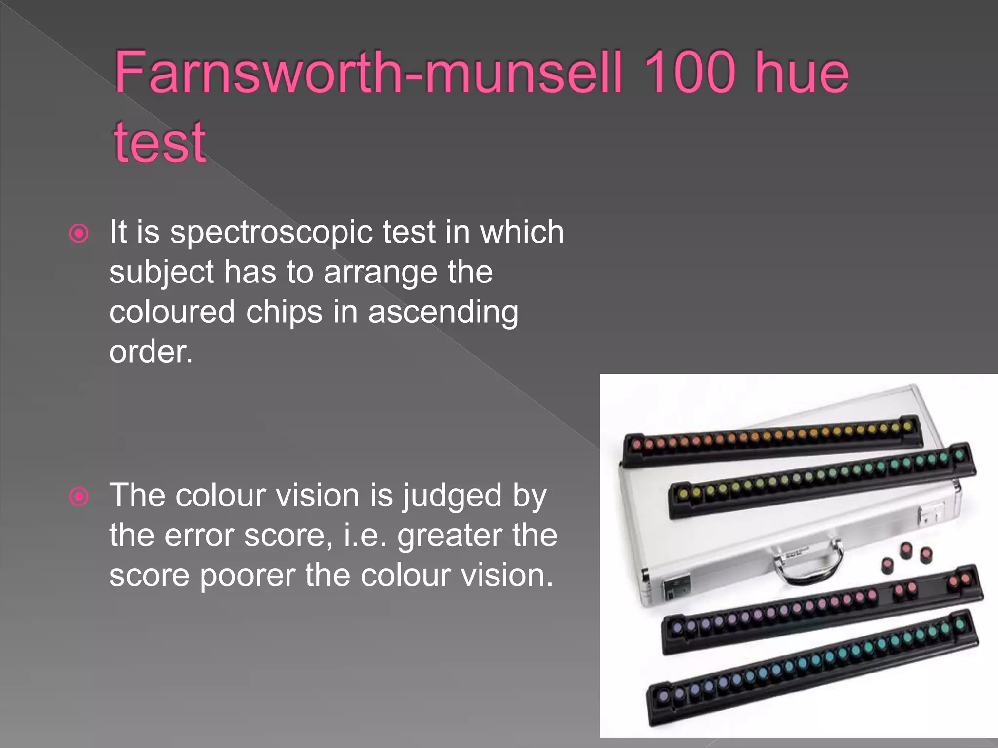  It is spectroscopic test in which
subject has to arrange the
coloured chips in ascending
order.
 The colour vision is judged by
the error score, i.e. greater the
score poorer the colour vision.
 