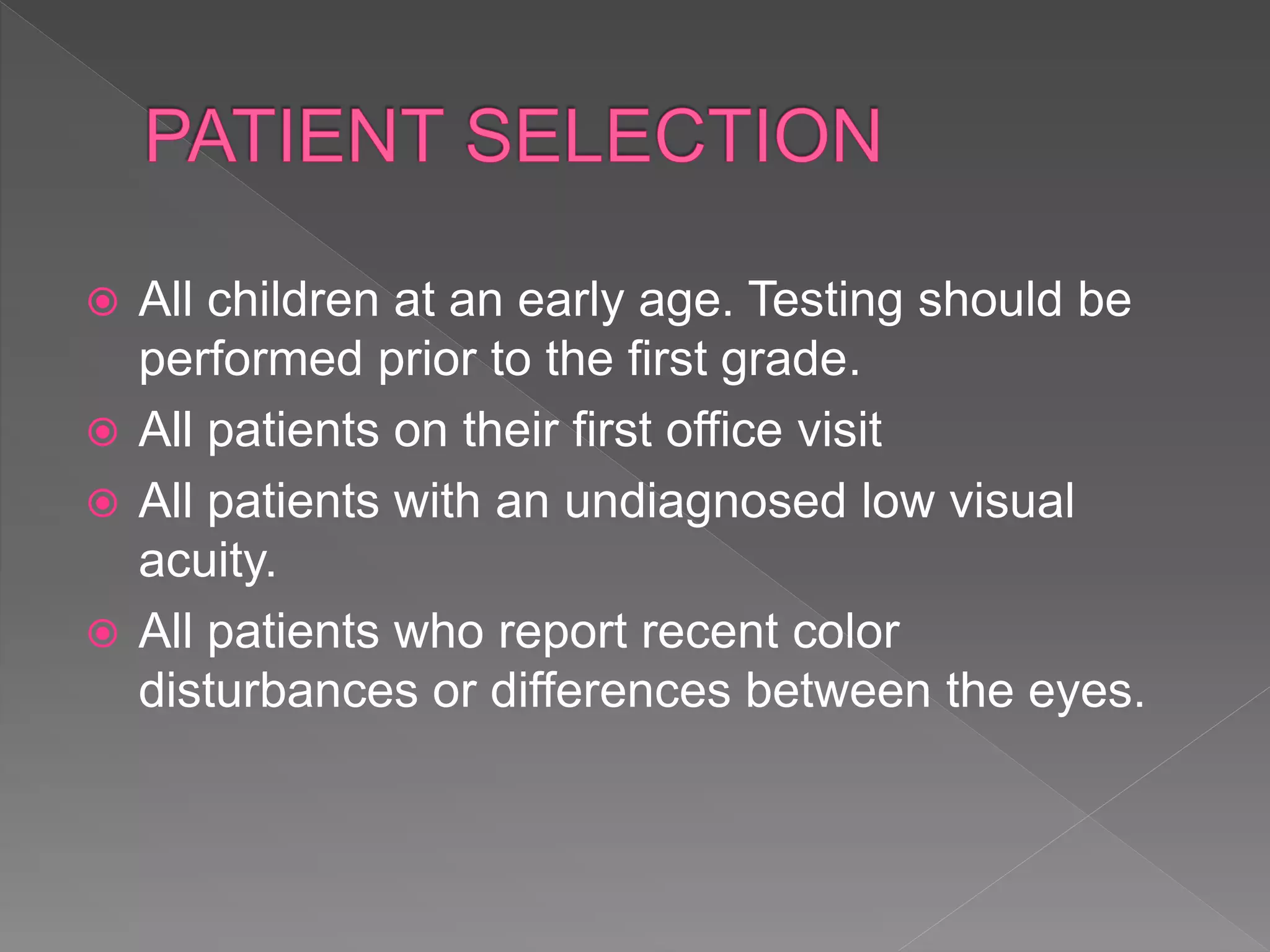  All children at an early age. Testing should be
performed prior to the first grade.
 All patients on their first office visit
 All patients with an undiagnosed low visual
acuity.
 All patients who report recent color
disturbances or differences between the eyes.
 