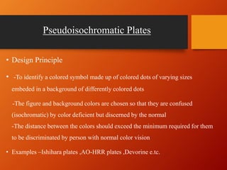 Pseudoisochromatic Plates
• Design Principle
• -To identify a colored symbol made up of colored dots of varying sizes
embeded in a background of differently colored dots
-The figure and background colors are chosen so that they are confused
(isochromatic) by color deficient but discerned by the normal
-The distance between the colors should exceed the minimum required for them
to be discriminated by person with normal color vision
• Examples –Ishihara plates ,AO-HRR plates ,Devorine e.tc.
 