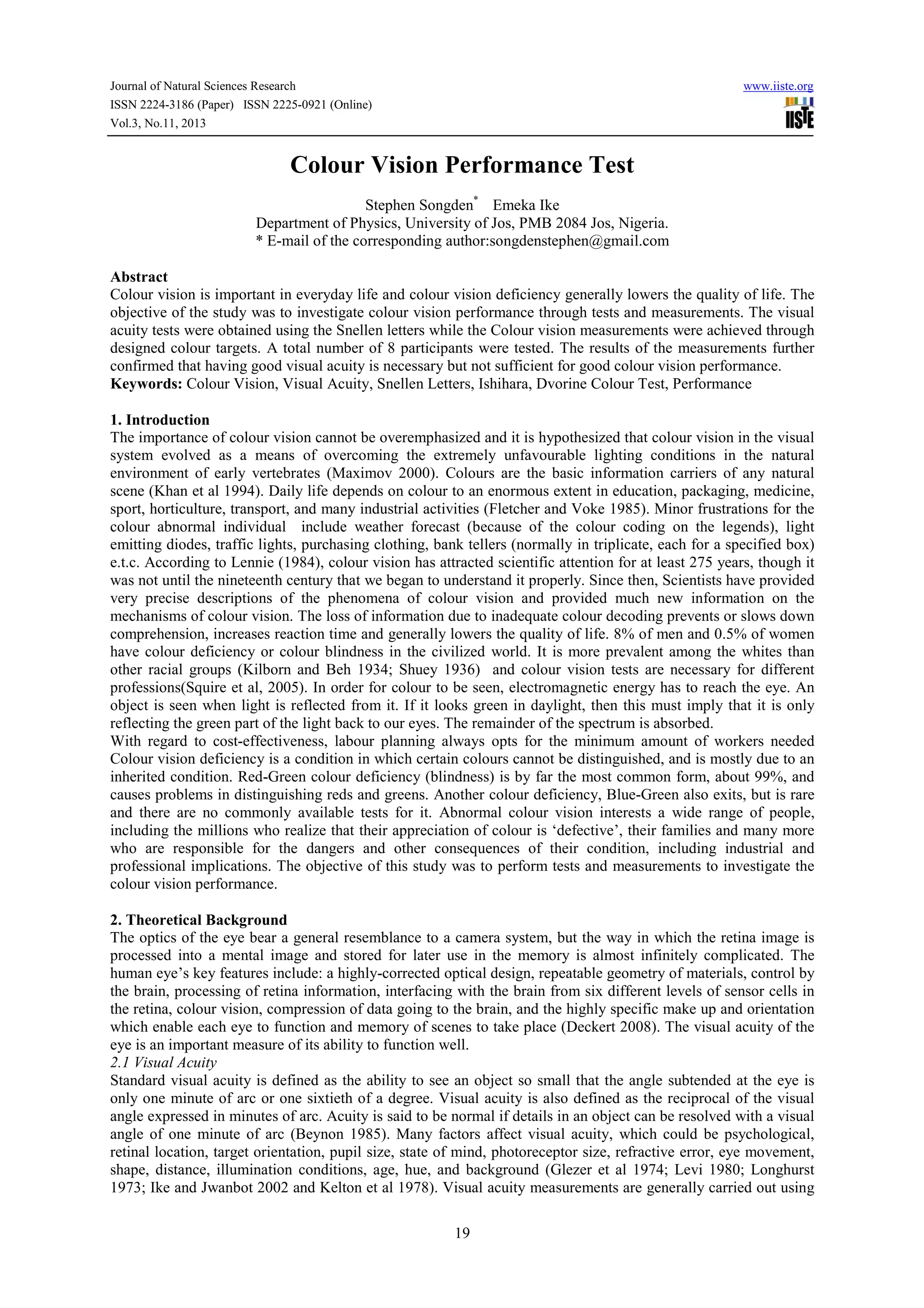 Journal of Natural Sciences Research
ISSN 2224-3186 (Paper) ISSN 2225-0921 (Online)
Vol.3, No.11, 2013

www.iiste.org

Colour Vision Performance Test
Stephen Songden* Emeka Ike
Department of Physics, University of Jos, PMB 2084 Jos, Nigeria.
* E-mail of the corresponding author:songdenstephen@gmail.com
Abstract
Colour vision is important in everyday life and colour vision deficiency generally lowers the quality of life. The
objective of the study was to investigate colour vision performance through tests and measurements. The visual
acuity tests were obtained using the Snellen letters while the Colour vision measurements were achieved through
designed colour targets. A total number of 8 participants were tested. The results of the measurements further
confirmed that having good visual acuity is necessary but not sufficient for good colour vision performance.
Keywords: Colour Vision, Visual Acuity, Snellen Letters, Ishihara, Dvorine Colour Test, Performance
1. Introduction
The importance of colour vision cannot be overemphasized and it is hypothesized that colour vision in the visual
system evolved as a means of overcoming the extremely unfavourable lighting conditions in the natural
environment of early vertebrates (Maximov 2000). Colours are the basic information carriers of any natural
scene (Khan et al 1994). Daily life depends on colour to an enormous extent in education, packaging, medicine,
sport, horticulture, transport, and many industrial activities (Fletcher and Voke 1985). Minor frustrations for the
colour abnormal individual include weather forecast (because of the colour coding on the legends), light
emitting diodes, traffic lights, purchasing clothing, bank tellers (normally in triplicate, each for a specified box)
e.t.c. According to Lennie (1984), colour vision has attracted scientific attention for at least 275 years, though it
was not until the nineteenth century that we began to understand it properly. Since then, Scientists have provided
very precise descriptions of the phenomena of colour vision and provided much new information on the
mechanisms of colour vision. The loss of information due to inadequate colour decoding prevents or slows down
comprehension, increases reaction time and generally lowers the quality of life. 8% of men and 0.5% of women
have colour deficiency or colour blindness in the civilized world. It is more prevalent among the whites than
other racial groups (Kilborn and Beh 1934; Shuey 1936) and colour vision tests are necessary for different
professions(Squire et al, 2005). In order for colour to be seen, electromagnetic energy has to reach the eye. An
object is seen when light is reflected from it. If it looks green in daylight, then this must imply that it is only
reflecting the green part of the light back to our eyes. The remainder of the spectrum is absorbed.
With regard to cost-effectiveness, labour planning always opts for the minimum amount of workers needed
Colour vision deficiency is a condition in which certain colours cannot be distinguished, and is mostly due to an
inherited condition. Red-Green colour deficiency (blindness) is by far the most common form, about 99%, and
causes problems in distinguishing reds and greens. Another colour deficiency, Blue-Green also exits, but is rare
and there are no commonly available tests for it. Abnormal colour vision interests a wide range of people,
including the millions who realize that their appreciation of colour is ‘defective’, their families and many more
who are responsible for the dangers and other consequences of their condition, including industrial and
professional implications. The objective of this study was to perform tests and measurements to investigate the
colour vision performance.
2. Theoretical Background
The optics of the eye bear a general resemblance to a camera system, but the way in which the retina image is
processed into a mental image and stored for later use in the memory is almost infinitely complicated. The
human eye’s key features include: a highly-corrected optical design, repeatable geometry of materials, control by
the brain, processing of retina information, interfacing with the brain from six different levels of sensor cells in
the retina, colour vision, compression of data going to the brain, and the highly specific make up and orientation
which enable each eye to function and memory of scenes to take place (Deckert 2008). The visual acuity of the
eye is an important measure of its ability to function well.
2.1 Visual Acuity
Standard visual acuity is defined as the ability to see an object so small that the angle subtended at the eye is
only one minute of arc or one sixtieth of a degree. Visual acuity is also defined as the reciprocal of the visual
angle expressed in minutes of arc. Acuity is said to be normal if details in an object can be resolved with a visual
angle of one minute of arc (Beynon 1985). Many factors affect visual acuity, which could be psychological,
retinal location, target orientation, pupil size, state of mind, photoreceptor size, refractive error, eye movement,
shape, distance, illumination conditions, age, hue, and background (Glezer et al 1974; Levi 1980; Longhurst
1973; Ike and Jwanbot 2002 and Kelton et al 1978). Visual acuity measurements are generally carried out using
19

 