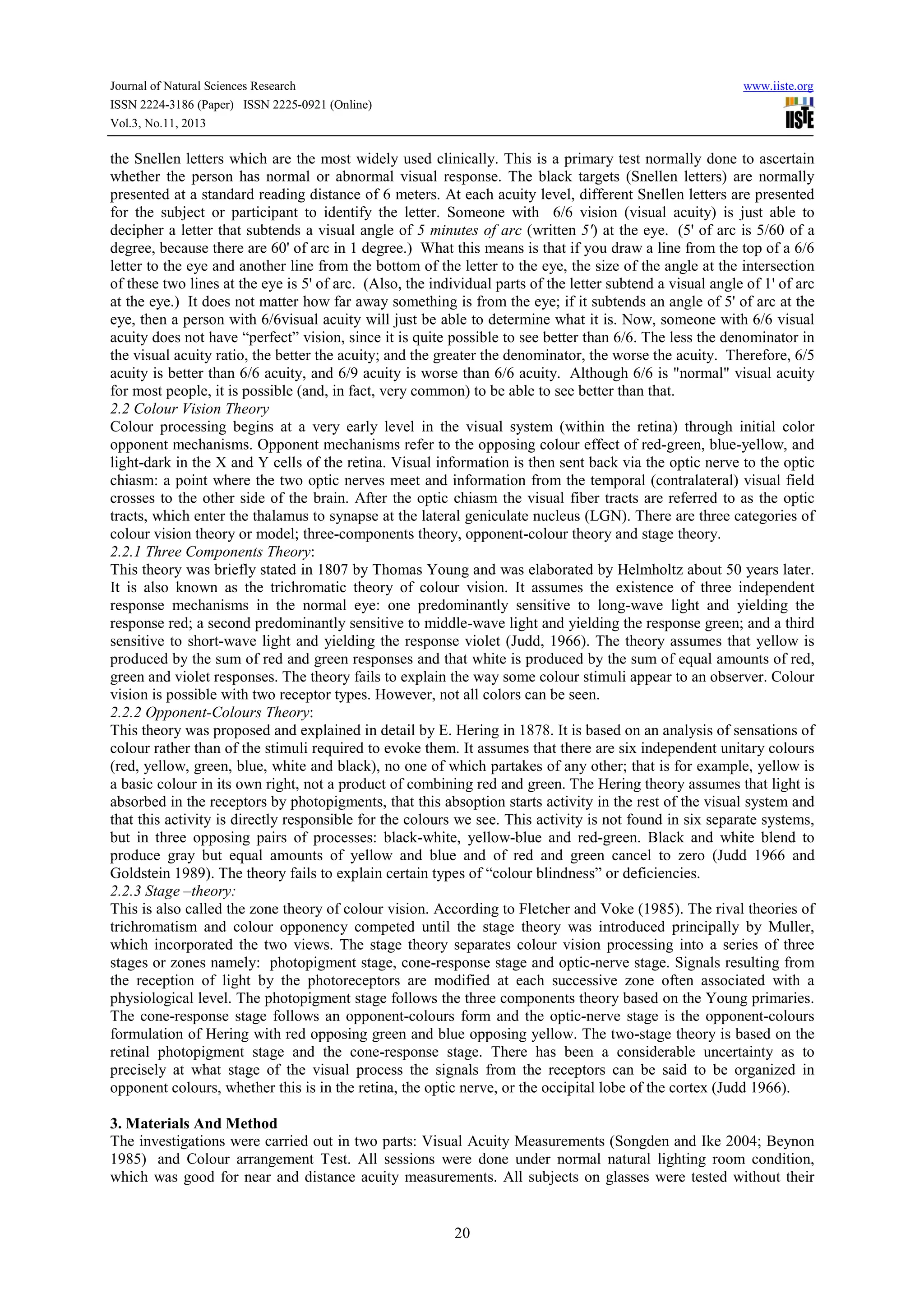 Journal of Natural Sciences Research
ISSN 2224-3186 (Paper) ISSN 2225-0921 (Online)
Vol.3, No.11, 2013

www.iiste.org

the Snellen letters which are the most widely used clinically. This is a primary test normally done to ascertain
whether the person has normal or abnormal visual response. The black targets (Snellen letters) are normally
presented at a standard reading distance of 6 meters. At each acuity level, different Snellen letters are presented
for the subject or participant to identify the letter. Someone with 6/6 vision (visual acuity) is just able to
decipher a letter that subtends a visual angle of 5 minutes of arc (written 5') at the eye. (5' of arc is 5/60 of a
degree, because there are 60' of arc in 1 degree.) What this means is that if you draw a line from the top of a 6/6
letter to the eye and another line from the bottom of the letter to the eye, the size of the angle at the intersection
of these two lines at the eye is 5' of arc. (Also, the individual parts of the letter subtend a visual angle of 1' of arc
at the eye.) It does not matter how far away something is from the eye; if it subtends an angle of 5' of arc at the
eye, then a person with 6/6visual acuity will just be able to determine what it is. Now, someone with 6/6 visual
acuity does not have “perfect” vision, since it is quite possible to see better than 6/6. The less the denominator in
the visual acuity ratio, the better the acuity; and the greater the denominator, the worse the acuity. Therefore, 6/5
acuity is better than 6/6 acuity, and 6/9 acuity is worse than 6/6 acuity. Although 6/6 is "normal" visual acuity
for most people, it is possible (and, in fact, very common) to be able to see better than that.
2.2 Colour Vision Theory
Colour processing begins at a very early level in the visual system (within the retina) through initial color
opponent mechanisms. Opponent mechanisms refer to the opposing colour effect of red-green, blue-yellow, and
light-dark in the X and Y cells of the retina. Visual information is then sent back via the optic nerve to the optic
chiasm: a point where the two optic nerves meet and information from the temporal (contralateral) visual field
crosses to the other side of the brain. After the optic chiasm the visual fiber tracts are referred to as the optic
tracts, which enter the thalamus to synapse at the lateral geniculate nucleus (LGN). There are three categories of
colour vision theory or model; three-components theory, opponent-colour theory and stage theory.
2.2.1 Three Components Theory:
This theory was briefly stated in 1807 by Thomas Young and was elaborated by Helmholtz about 50 years later.
It is also known as the trichromatic theory of colour vision. It assumes the existence of three independent
response mechanisms in the normal eye: one predominantly sensitive to long-wave light and yielding the
response red; a second predominantly sensitive to middle-wave light and yielding the response green; and a third
sensitive to short-wave light and yielding the response violet (Judd, 1966). The theory assumes that yellow is
produced by the sum of red and green responses and that white is produced by the sum of equal amounts of red,
green and violet responses. The theory fails to explain the way some colour stimuli appear to an observer. Colour
vision is possible with two receptor types. However, not all colors can be seen.
2.2.2 Opponent-Colours Theory:
This theory was proposed and explained in detail by E. Hering in 1878. It is based on an analysis of sensations of
colour rather than of the stimuli required to evoke them. It assumes that there are six independent unitary colours
(red, yellow, green, blue, white and black), no one of which partakes of any other; that is for example, yellow is
a basic colour in its own right, not a product of combining red and green. The Hering theory assumes that light is
absorbed in the receptors by photopigments, that this absoption starts activity in the rest of the visual system and
that this activity is directly responsible for the colours we see. This activity is not found in six separate systems,
but in three opposing pairs of processes: black-white, yellow-blue and red-green. Black and white blend to
produce gray but equal amounts of yellow and blue and of red and green cancel to zero (Judd 1966 and
Goldstein 1989). The theory fails to explain certain types of “colour blindness” or deficiencies.
2.2.3 Stage –theory:
This is also called the zone theory of colour vision. According to Fletcher and Voke (1985). The rival theories of
trichromatism and colour opponency competed until the stage theory was introduced principally by Muller,
which incorporated the two views. The stage theory separates colour vision processing into a series of three
stages or zones namely: photopigment stage, cone-response stage and optic-nerve stage. Signals resulting from
the reception of light by the photoreceptors are modified at each successive zone often associated with a
physiological level. The photopigment stage follows the three components theory based on the Young primaries.
The cone-response stage follows an opponent-colours form and the optic-nerve stage is the opponent-colours
formulation of Hering with red opposing green and blue opposing yellow. The two-stage theory is based on the
retinal photopigment stage and the cone-response stage. There has been a considerable uncertainty as to
precisely at what stage of the visual process the signals from the receptors can be said to be organized in
opponent colours, whether this is in the retina, the optic nerve, or the occipital lobe of the cortex (Judd 1966).
3. Materials And Method
The investigations were carried out in two parts: Visual Acuity Measurements (Songden and Ike 2004; Beynon
1985) and Colour arrangement Test. All sessions were done under normal natural lighting room condition,
which was good for near and distance acuity measurements. All subjects on glasses were tested without their

20

 
