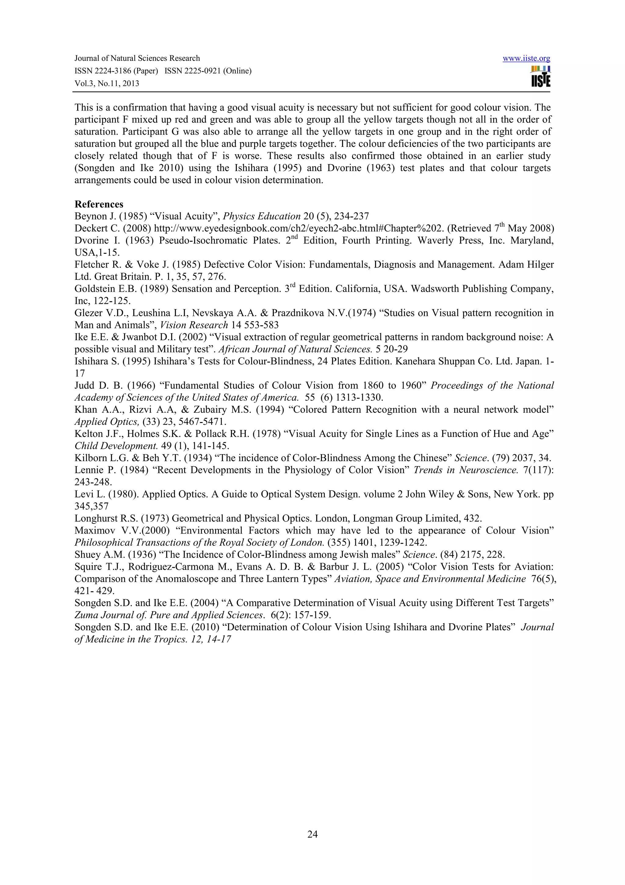 Journal of Natural Sciences Research
ISSN 2224-3186 (Paper) ISSN 2225-0921 (Online)
Vol.3, No.11, 2013

www.iiste.org

This is a confirmation that having a good visual acuity is necessary but not sufficient for good colour vision. The
participant F mixed up red and green and was able to group all the yellow targets though not all in the order of
saturation. Participant G was also able to arrange all the yellow targets in one group and in the right order of
saturation but grouped all the blue and purple targets together. The colour deficiencies of the two participants are
closely related though that of F is worse. These results also confirmed those obtained in an earlier study
(Songden and Ike 2010) using the Ishihara (1995) and Dvorine (1963) test plates and that colour targets
arrangements could be used in colour vision determination.

References
Beynon J. (1985) “Visual Acuity”, Physics Education 20 (5), 234-237
Deckert C. (2008) http://www.eyedesignbook.com/ch2/eyech2-abc.html#Chapter%202. (Retrieved 7th May 2008)
Dvorine I. (1963) Pseudo-Isochromatic Plates. 2nd Edition, Fourth Printing. Waverly Press, Inc. Maryland,
USA,1-15.
Fletcher R. & Voke J. (1985) Defective Color Vision: Fundamentals, Diagnosis and Management. Adam Hilger
Ltd. Great Britain. P. 1, 35, 57, 276.
Goldstein E.B. (1989) Sensation and Perception. 3rd Edition. California, USA. Wadsworth Publishing Company,
Inc, 122-125.
Glezer V.D., Leushina L.I, Nevskaya A.A. & Prazdnikova N.V.(1974) “Studies on Visual pattern recognition in
Man and Animals”, Vision Research 14 553-583
Ike E.E. & Jwanbot D.I. (2002) “Visual extraction of regular geometrical patterns in random background noise: A
possible visual and Military test”. African Journal of Natural Sciences. 5 20-29
Ishihara S. (1995) Ishihara’s Tests for Colour-Blindness, 24 Plates Edition. Kanehara Shuppan Co. Ltd. Japan. 117
Judd D. B. (1966) “Fundamental Studies of Colour Vision from 1860 to 1960” Proceedings of the National
Academy of Sciences of the United States of America. 55 (6) 1313-1330.
Khan A.A., Rizvi A.A, & Zubairy M.S. (1994) “Colored Pattern Recognition with a neural network model”
Applied Optics, (33) 23, 5467-5471.
Kelton J.F., Holmes S.K. & Pollack R.H. (1978) “Visual Acuity for Single Lines as a Function of Hue and Age”
Child Development. 49 (1), 141-145.
Kilborn L.G. & Beh Y.T. (1934) “The incidence of Color-Blindness Among the Chinese” Science. (79) 2037, 34.
Lennie P. (1984) “Recent Developments in the Physiology of Color Vision” Trends in Neuroscience. 7(117):
243-248.
Levi L. (1980). Applied Optics. A Guide to Optical System Design. volume 2 John Wiley & Sons, New York. pp
345,357
Longhurst R.S. (1973) Geometrical and Physical Optics. London, Longman Group Limited, 432.
Maximov V.V.(2000) “Environmental Factors which may have led to the appearance of Colour Vision”
Philosophical Transactions of the Royal Society of London. (355) 1401, 1239-1242.
Shuey A.M. (1936) “The Incidence of Color-Blindness among Jewish males” Science. (84) 2175, 228.
Squire T.J., Rodriguez-Carmona M., Evans A. D. B. & Barbur J. L. (2005) “Color Vision Tests for Aviation:
Comparison of the Anomaloscope and Three Lantern Types” Aviation, Space and Environmental Medicine 76(5),
421- 429.
Songden S.D. and Ike E.E. (2004) “A Comparative Determination of Visual Acuity using Different Test Targets”
Zuma Journal of. Pure and Applied Sciences. 6(2): 157-159.
Songden S.D. and Ike E.E. (2010) “Determination of Colour Vision Using Ishihara and Dvorine Plates” Journal
of Medicine in the Tropics. 12, 14-17

24

 